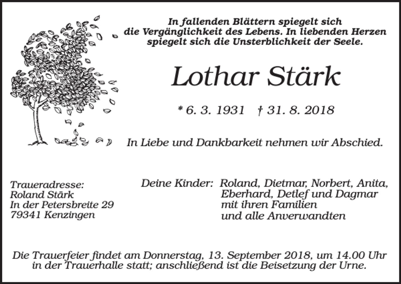 <p>In fallenden Blättern spiegelt sich<br />die Vergänglichkeit des Lebens. In liebenden Herzen<br />spiegelt sich die Unsterblichkeit der Seele.</p><p>Lothar Stärk<br />* 6. 3. 1931 † 31. 8. 2018<br />In Liebe und Dankbarkeit nehmen wir Abschied.</p><p>Traueradresse:<br />Roland Stärk<br />In der Petersbreite 29<br />79341 Kenzingen</p><p>Deine Kinder: Roland, Dietmar, Norbert, Anita,<br />Eberhard, Detlef und Dagmar<br />mit ihren Familien<br />und alle Anverwandten</p><p>Die Trauerfeier findet am Donnerstag, 13. September 2018, um 14.00 Uhr<br />in der Trauerhalle statt; anschließend ist die Beisetzung der Urne.</p>
