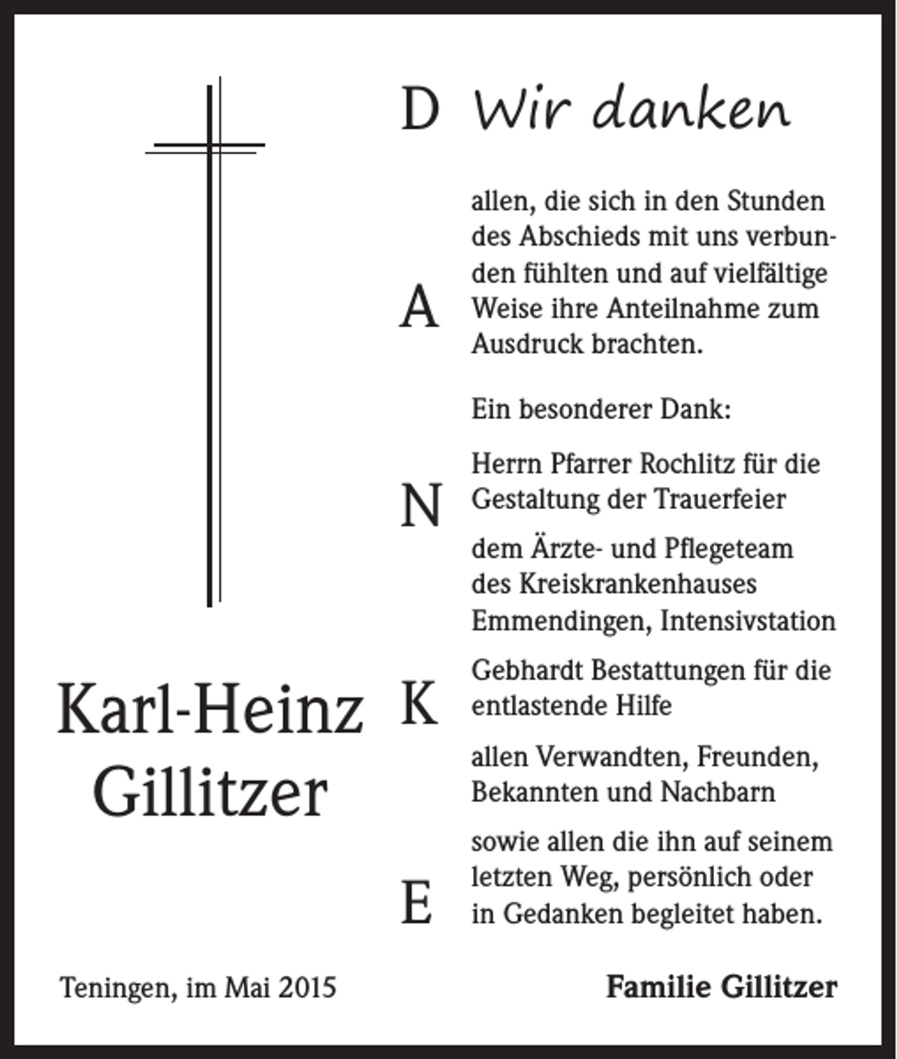 <p>D Wir danken<br />A</p><p>allen, die sich in den Stunden<br />des Abschieds mit uns verbunden fühlten und auf vielfältige<br />Weise ihre Anteilnahme zum<br />Ausdruck brachten.<br />Ein besonderer Dank:</p><p>N</p><p>Karl-Heinz K<br />Gillitzer</p><p>E<br />Teningen, im Mai 2015</p><p>Herrn Pfarrer Rochlitz für die<br />Gestaltung der Trauerfeier<br />dem Ärzte- und Pflegeteam<br />des Kreiskrankenhauses<br />Emmendingen, Intensivstation<br />Gebhardt Bestattungen für die<br />entlastende Hilfe<br />allen Verwandten, Freunden,<br />Bekannten und Nachbarn<br />sowie allen die ihn auf seinem<br />letzten Weg, persönlich oder<br />in Gedanken begleitet haben.</p><p>Familie Gillitzer</p>