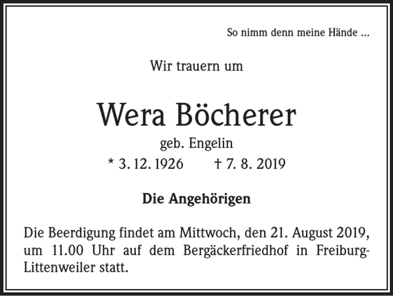 <p>So nimm denn meine Hände …</p><p>Wir trauern um</p><p>Wera Böcherer<br />geb. Engelin<br />* 3. 12. 1926 † 7. 8. 2019<br />Die Angehörigen<br />Die Beerdigung findet am Mittwoch, den 21. August 2019,<br />um 11.00 Uhr auf dem Bergäckerfriedhof in FreiburgLittenweiler statt.</p>