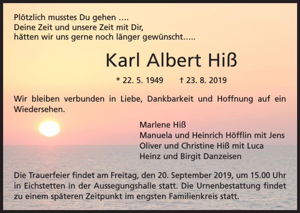 <p>Plötzlich musstes Du gehen ….<br />Deine Zeit und unsere Zeit mit Dir,<br />hätten wir uns gerne noch länger gewünscht…..</p><p>Karl Albert Hiß<br />* 22. 5. 1949 † 23. 8. 2019<br />Wir bleiben verbunden in Liebe, Dankbarkeit und Hoffnung auf ein<br />­Wiedersehen.<br />Marlene Hiß<br />Manuela und Heinrich Höfflin mit Jens<br />Oliver und Christine Hiß mit Luca<br />Heinz und Birgit Danzeisen<br />Die Trauerfeier findet am Freitag, den 20. September 2019, um 15.00 Uhr<br />in Eichstetten in der Aussegungshalle statt. Die Urnenbestattung findet<br />zu einem späteren Zeitpunkt im engsten Familienkreis statt.</p>
