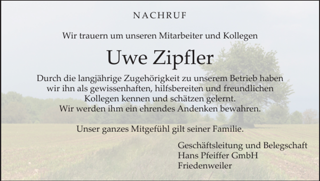 <p>NACHRUF<br />Wir trauern um unseren Mitarbeiter und Kollegen</p><p>Uwe Zipfler<br />Durch die langjährige Zugehörigkeit zu unserem Betrieb haben<br />wir ihn als gewissenhaften, hilfsbereiten und freundlichen<br />Kollegen kennen und schätzen gelernt.<br />Wir werden ihm ein ehrendes Andenken bewahren.<br />Unser ganzes Mitgefühl gilt seiner Familie.<br />Geschäftsleitung und Belegschaft<br />Hans Pfeiffer GmbH<br />Friedenweiler</p>
