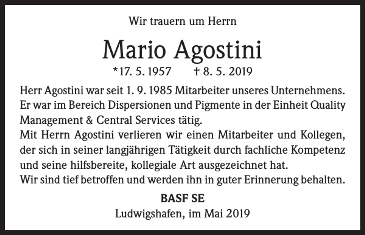 <p>Wir trauern um Herrn</p><p>Mario Agostini<br />*17. 5. 1957</p><p>† 8. 5. 2019</p><p>Herr Agostini war seit 1. 9. 1985 Mitarbeiter unseres Unternehmens.<br />Er war im Bereich Dispersionen und Pigmente in der Einheit Quality<br />Management &amp; Central Services tätig.<br />Mit Herrn Agostini verlieren wir einen Mitarbeiter und Kollegen,<br />der sich in seiner langjährigen Tätigkeit durch fachliche Kompetenz<br />und seine hilfsbereite, kollegiale Art ausgezeichnet hat.<br />Wir sind tief betroffen und werden ihn in guter Erinnerung behalten.<br />BASF SE<br />Ludwigshafen, im Mai 2019</p>