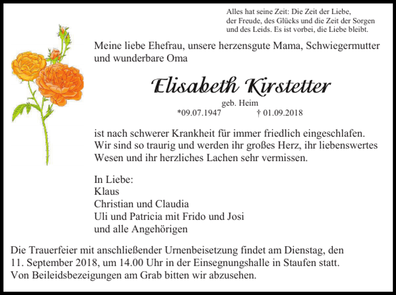 <p>Alles hat seine Zeit: Die Zeit der Liebe,<br />der Freude, des Glücks und die Zeit der Sorgen<br />und des Leids. Es ist vorbei, die Liebe bleibt.</p><p>Meine liebe Ehefrau, unsere herzensgute Mama, Schwiegermutter<br />und wunderbare Oma</p><p>*09.07.1947</p><p>geb. Heim<br />† 01.09.2018</p><p>ist nach schwerer Krankheit für immer friedlich eingeschlafen.<br />Wir sind so traurig und werden ihr großes Herz, ihr liebenswertes<br />Wesen und ihr herzliches Lachen sehr vermissen.<br />In Liebe:<br />Klaus<br />Christian und Claudia<br />Uli und Patricia mit Frido und Josi<br />und alle Angehörigen<br />Die Trauerfeier mit anschließender Urnenbeisetzung findet am Dienstag, den<br />11. September 2018, um 14.00 Uhr in der Einsegnungshalle in Staufen statt.<br />Von Beileidsbezeigungen am Grab bitten wir abzusehen.</p>