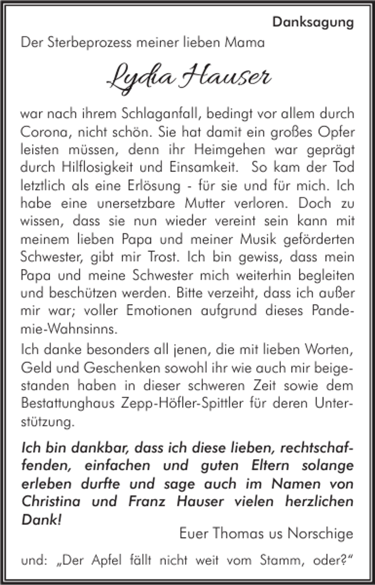 <p>Danksagung</p><p>Der Sterbeprozess meiner lieben Mama</p><p>Lydia Hauser<br />war nach ihrem Schlaganfall, bedingt vor allem durch<br />Corona, nicht schön. Sie hat damit ein großes Opfer<br />leisten müssen, denn ihr Heimgehen war geprägt<br />durch Hilflosigkeit und Einsamkeit. So kam der Tod<br />letztlich als eine Erlösung - für sie und für mich. Ich<br />habe eine unersetzbare Mutter verloren. Doch zu<br />wissen, dass sie nun wieder vereint sein kann mit<br />meinem lieben Papa und meiner Musik geförderten<br />Schwester, gibt mir Trost. Ich bin gewiss, dass mein<br />Papa und meine Schwester mich weiterhin begleiten<br />und beschützen werden. Bitte verzeiht, dass ich außer<br />mir war; voller Emotionen aufgrund dieses Pandemie-Wahnsinns.<br />Ich danke besonders all jenen, die mit lieben Worten,<br />Geld und Geschenken sowohl ihr wie auch mir beigestanden haben in dieser schweren Zeit sowie dem<br />Bestattunghaus Zepp-Höfler-Spittler für deren Unterstützung.<br />Ich bin dankbar, dass ich diese lieben, rechtschaffenden, einfachen und guten Eltern solange<br />erleben durfte und sage auch im Namen von<br />Christina und Franz Hauser vielen herzlichen<br />Dank!<br />Euer Thomas us Norschige<br />und: „Der Apfel fällt nicht weit vom Stamm, oder?“</p>