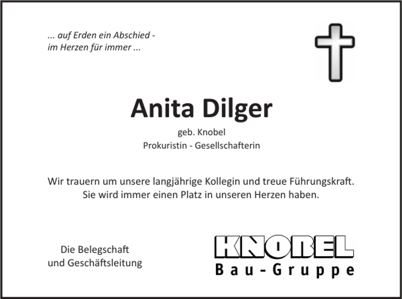 <p>... auf Erden ein Abschied im Herzen für immer ...</p><p>Anita Dilger<br />geb. Knobel<br />Prokuristin - Gesellschafterin</p><p>Wir trauern um unsere langjährige Kollegin und treue Führungskra�.<br />Sie wird immer einen Platz in unseren Herzen haben.</p><p>Die Belegscha�<br />und Geschä�sleitung</p>