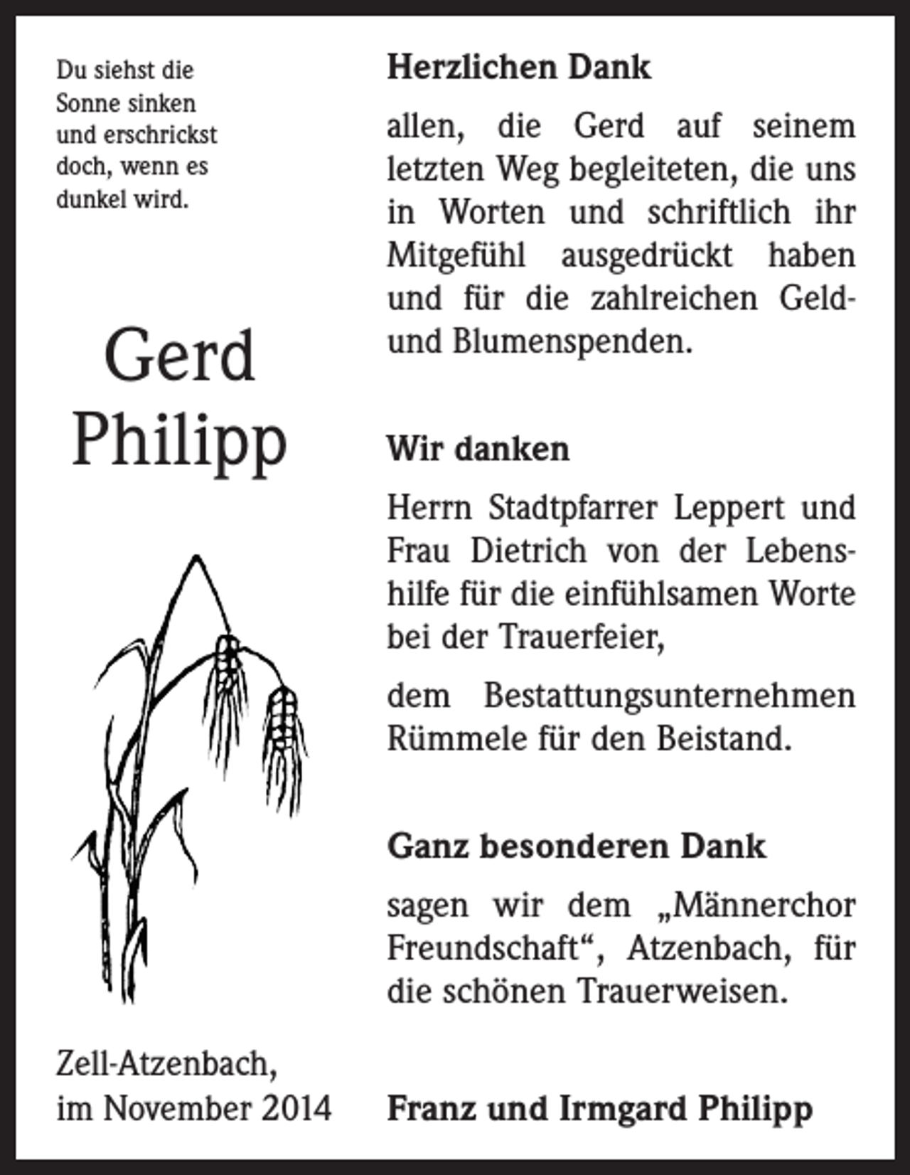 <p>Du siehst die<br />Sonne sinken<br />und erschrickst<br />doch, wenn es<br />dunkel wird.</p><p>Gerd<br />Philipp</p><p>Herzlichen Dank<br />allen, die Gerd auf seinem<br />letzten Weg begleiteten, die uns<br />in Worten und schriftlich ihr<br />Mit­gefühl ausgedrückt haben<br />und für die zahlreichen Geldund Blumenspenden.<br />Wir danken<br />Herrn Stadtpfarrer Leppert und<br />Frau Dietrich von der Lebens­<br />hilfe für die einfühlsamen Worte<br />bei der Trauerfeier,<br />dem Bestattungsunternehmen<br />Rümmele für den Beistand.<br />Ganz besonderen Dank<br />sagen wir dem „Männerchor<br />Freundschaft“, Atzenbach, für<br />die ­schönen Trauerweisen.</p><p>Zell-Atzenbach,<br />im November 2014</p><p>Franz und Irmgard Philipp</p>