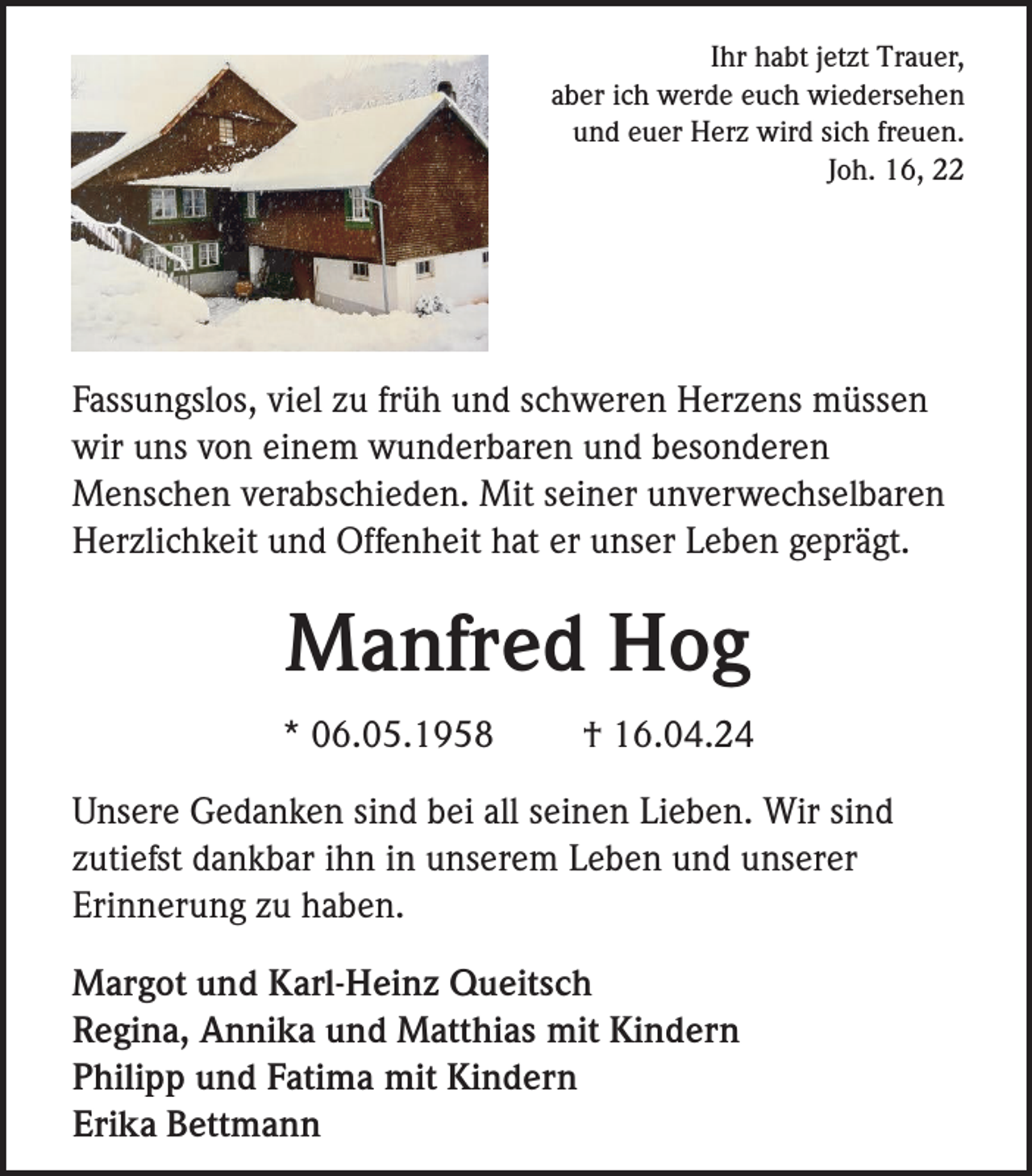 <p>Ihr habt jetzt Trauer,<br />aber ich werde euch wiedersehen<br />und euer Herz wird sich freuen.<br />Joh. 16, 22</p><p>Fassungslos, viel zu früh und schweren Herzens müssen<br />wir uns von einem wunderbaren und besonderen<br />Menschen verabschieden. Mit seiner unverwechselbaren<br />Herzlichkeit und Offenheit hat er unser Leben geprägt.</p><p>Manfred Hog<br />* 06.05.1958</p><p>† 16.04.24</p><p>Unsere Gedanken sind bei all seinen Lieben. Wir sind<br />zutiefst dankbar ihn in unserem Leben und unserer<br />Erinnerung zu haben.<br />Margot und Karl-Heinz Queitsch<br />Regina, Annika und Matthias mit Kindern<br />Philipp und Fatima mit Kindern<br />Erika Bettmann</p>