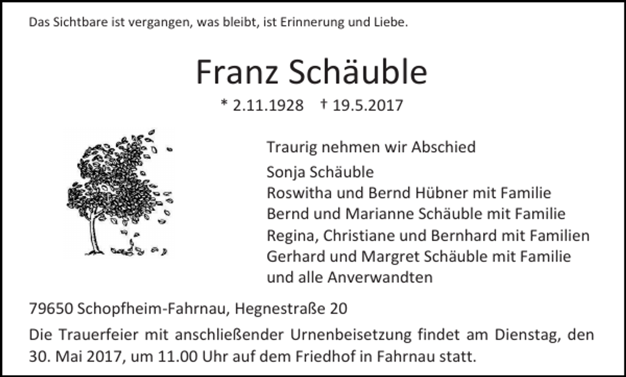 <p>Das Sichtbare ist vergangen, was bleibt, ist Erinnerung und Liebe.</p><p>Franz Schäuble<br />* 2.11.1928 † 19.5.2017</p><p>Traurig nehmen wir Abschied<br />Sonja Schäuble<br />Roswitha und Bernd Hübner mit Familie<br />Bernd und Marianne Schäuble mit Familie<br />Regina, Christiane und Bernhard mit Familien<br />Gerhard und Margret Schäuble mit Familie<br />und alle Anverwandten<br />79650 Schopfheim-Fahrnau, Hegnestraße 20<br />Die Trauerfeier mit anschließender Urnenbeisetzung findet am Dienstag, den<br />30. Mai 2017, um 11.00 Uhr auf dem Friedhof in Fahrnau statt.</p>