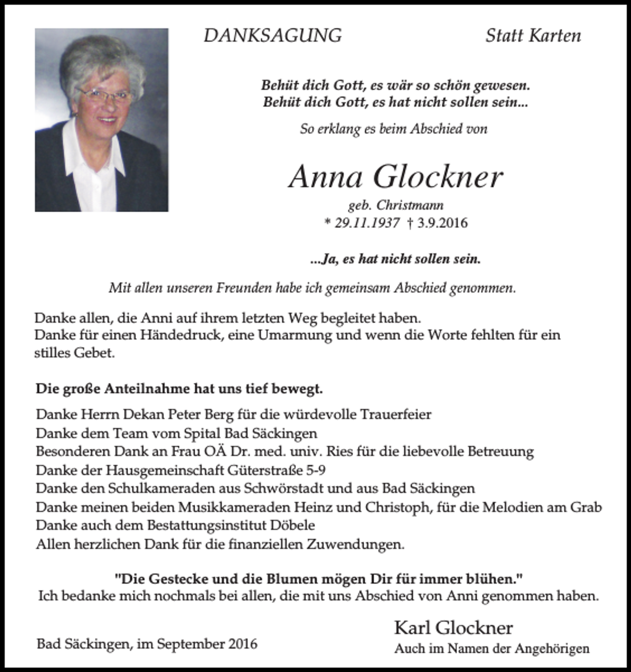 <p>DANKSAGUNG</p><p>Statt Karten</p><p>Behüt dich Gott, es wär so schön gewesen.<br />Behüt dich Gott, es hat nicht sollen sein...<br />So erklang es beim Abschied von</p><p>Anna Glockner<br />geb. Christmann<br />* 29.11.1937 † 3.9.2016<br />...Ja, es hat nicht sollen sein.<br />Mit allen unseren Freunden habe ich gemeinsam Abschied genommen.<br />Danke allen, die Anni auf ihrem letzten Weg begleitet haben.<br />Danke für einen Händedruck, eine Umarmung und wenn die Worte fehlten für ein<br />stilles Gebet.<br />Die große Anteilnahme hat uns tief bewegt.<br />Danke Herrn Dekan Peter Berg für die würdevolle Trauerfeier<br />Danke dem Team vom Spital Bad Säckingen<br />Besonderen Dank an Frau OÄ Dr. med. univ. Ries für die liebevolle Betreuung<br />Danke der Hausgemeinschaft Güterstraße 5-9<br />Danke den Schulkameraden aus Schwörstadt und aus Bad Säckingen<br />Danke meinen beiden Musikkameraden Heinz und Christoph, für die Melodien am Grab<br />Danke auch dem Bestattungsinstitut Döbele<br />Allen herzlichen Dank für die finanziellen Zuwendungen.<br />"Die Gestecke und die Blumen mögen Dir für immer blühen."<br />Ich bedanke mich nochmals bei allen, die mit uns Abschied von Anni genommen haben.<br />Bad Säckingen, im September 2016</p><p>Karl Glockner<br />Auch im Namen der Angehörigen</p>