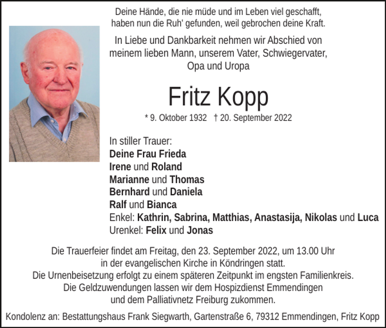 <p>Deine Hände, die nie müde und im Leben viel geschafft,<br />haben nun die Ruh' gefunden, weil gebrochen deine Kraft.</p><p>In Liebe und Dankbarkeit nehmen wir Abschied von<br />meinem lieben Mann, unserem Vater, Schwiegervater,<br />Opa und Uropa</p><p>Fritz Kopp<br />* 9. Oktober 1932 † 20. September 2022</p><p>In stiller Trauer:<br />Deine Frau Frieda<br />Irene und Roland<br />Marianne und Thomas<br />Bernhard und Daniela<br />Ralf und Bianca<br />Enkel: Kathrin, Sabrina, Matthias, Anastasija, Nikolas und Luca<br />Urenkel: Felix und Jonas<br />Die Trauerfeier findet am Freitag, den 23. September 2022, um 13.00 Uhr<br />in der evangelischen Kirche in Köndringen statt.<br />Die Urnenbeisetzung erfolgt zu einem späteren Zeitpunkt im engsten Familienkreis.<br />Die Geldzuwendungen lassen wir dem Hospizdienst Emmendingen<br />und dem Palliativnetz Freiburg zukommen.<br />Kondolenz an: Bestattungshaus Frank Siegwarth, Gartenstraße 6, 79312 Emmendingen, Fritz Kopp</p>