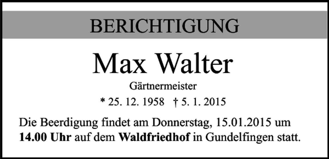 <p>BERICHTIGUNG</p><p>Max Walter<br />Gärtnermeister<br />* 25. 12. 1958 † 5. 1. 2015</p><p>Die Beerdigung findet am Donnerstag, 15.01.2015 um<br />14.00 Uhr auf dem Waldfriedhof in Gundelfingen statt.</p>