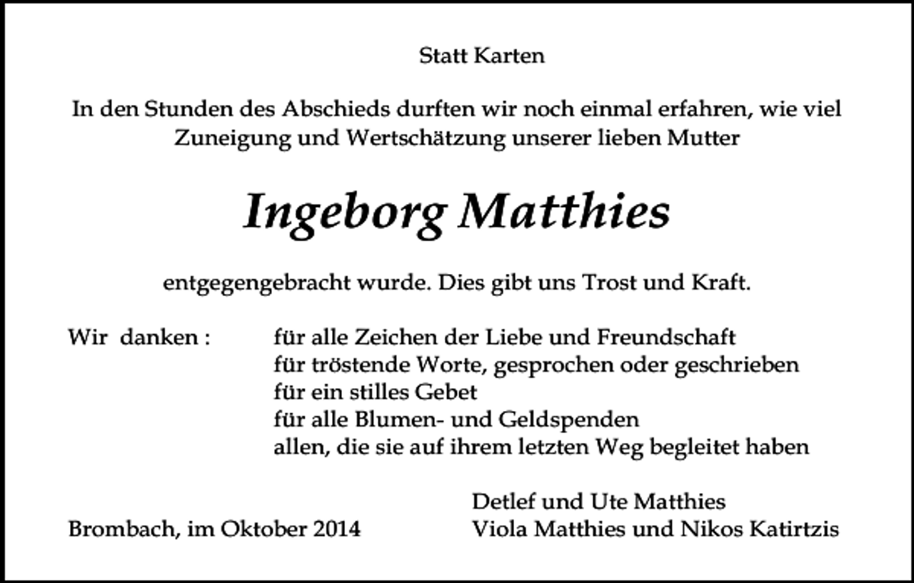 <p>Statt Karten<br />In den Stunden des Abschieds durften wir noch einmal erfahren, wie viel<br />Zuneigung und Wertschätzung unserer lieben Mutter</p><p>Ingeborg Matthies<br />entgegengebracht wurde. Dies gibt uns Trost und Kraft.<br />Wir danken :</p><p>für alle Zeichen der Liebe und Freundschaft<br />für tröstende Worte, gesprochen oder geschrieben<br />für ein stilles Gebet<br />für alle Blumen- und Geldspenden<br />allen, die sie auf ihrem letzten Weg begleitet haben</p><p>Brombach, im Oktober 2014</p><p>Detlef und Ute Matthies<br />Viola Matthies und Nikos Katirtzis</p>