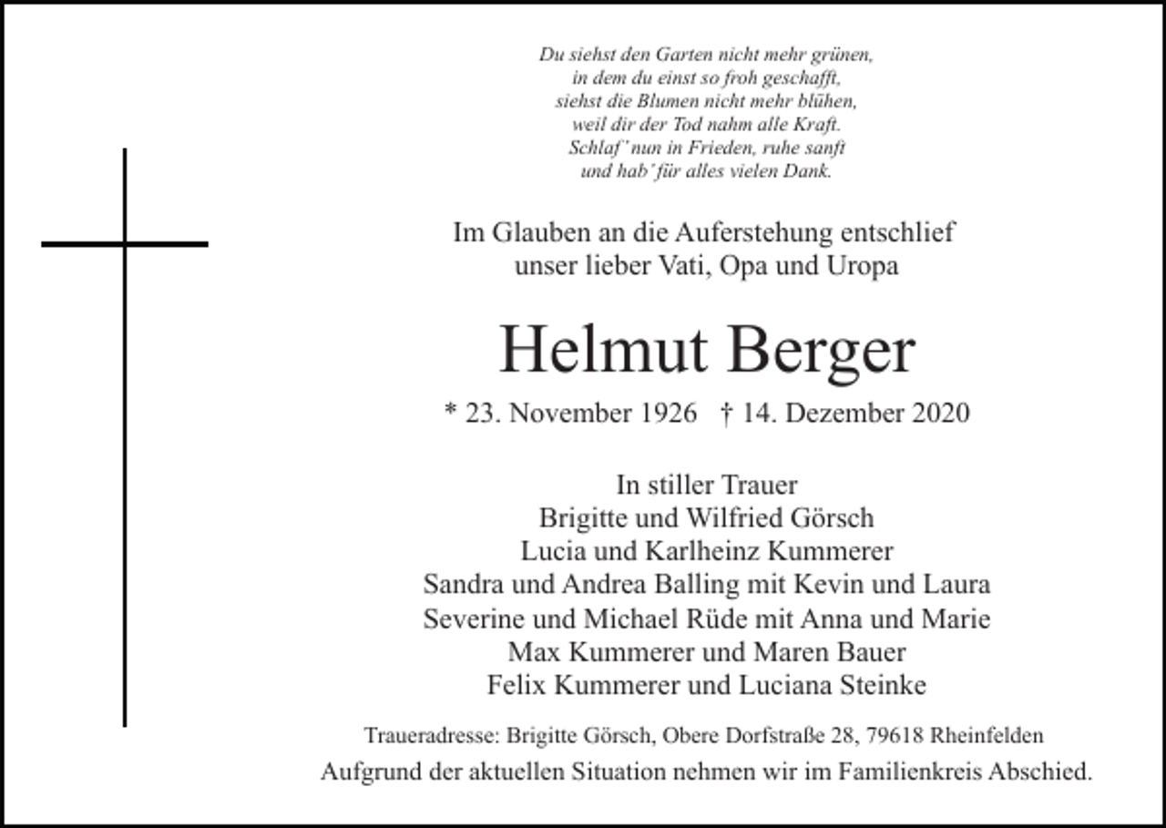 <p>Du siehst den Garten nicht mehr grünen,<br />in dem du einst so froh geschafft,<br />siehst die Blumen nicht mehr blühen,<br />weil dir der Tod nahm alle Kraft.<br />Schlaf’ nun in Frieden, ruhe sanft<br />und hab’ für alles vielen Dank.</p><p>Im Glauben an die Auferstehung entschlief<br />unser lieber Vati, Opa und Uropa</p><p>Helmut Berger<br />* 23. November 1926 † 14. Dezember 2020<br />In stiller Trauer<br />Brigitte und Wilfried Görsch<br />Lucia und Karlheinz Kummerer<br />Sandra und Andrea Balling mit Kevin und Laura<br />Severine und Michael Rüde mit Anna und Marie<br />Max Kummerer und Maren Bauer<br />Felix Kummerer und Luciana Steinke<br />Traueradresse: Brigitte Görsch, Obere Dorfstraße 28, 79618 Rheinfelden</p><p>Aufgrund der aktuellen Situation nehmen wir im Familienkreis Abschied.</p>