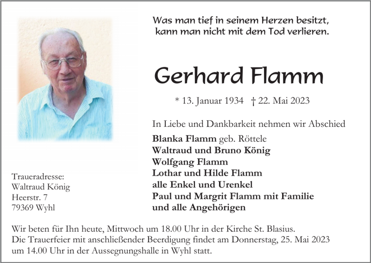 <p>Was man tief in seinem Herzen besitzt,<br />kann man nicht mit dem Tod verlieren.</p><p>Gerhard Flamm<br />* 13. Januar 1934 † 22. Mai 2023</p><p>Traueradresse:<br />Waltraud König<br />Heerstr. 9369 Wyhl</p><p>In Liebe und Dankbarkeit nehmen wir Abschied<br />Blanka Flamm geb. Röttele<br />Waltraud und Bruno König<br />Wolfgang Flamm<br />Lothar und Hilde Flamm<br />alle Enkel und Urenkel<br />Paul und Margrit Flamm mit Familie<br />und alle Angehörigen</p><p>Wir beten für Ihn heute, Mittwoch um 18.00 Uhr in der Kirche St. Blasius.<br />Die Trauerfeier mit anschließender Beerdigung findet am Donnerstag, 25. Mai 2023<br />um 14.00 Uhr in der Aussegnungshalle in Wyhl statt.</p>