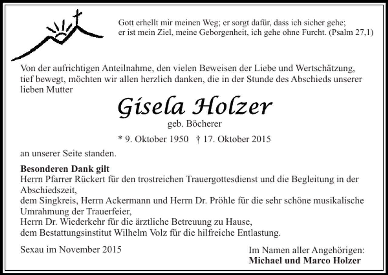 <p>Gott erhellt mir meinen Weg; er sorgt dafür, dass ich sicher gehe;<br />er ist mein Ziel, meine Geborgenheit, ich gehe ohne Furcht. (Psalm 27,1)</p><p>Von der aufrichtigen Anteilnahme, den vielen Beweisen der Liebe und Wertschätzung,<br />tief bewegt, möchten wir allen herzlich danken, die in der Stunde des Abschieds unserer<br />lieben Mutter<br />geb. Böcherer<br />* 9. Oktober 1950 † 17. Oktober 2015<br />an unserer Seite standen.<br />Besonderen Dank gilt<br />Herrn Pfarrer Rückert für den trostreichen Trauergottesdienst und die Begleitung in der<br />Abschiedszeit,<br />dem Singkreis, Herrn Ackermann und Herrn Dr. Pröhle für die sehr schöne musikalische<br />Umrahmung der Trauerfeier,<br />Herrn Dr. Wiederkehr für die ärztliche Betreuung zu Hause,<br />dem Bestattungsinstitut Wilhelm Volz für die hilfreiche Entlastung.<br />Sexau im November 2015</p><p>Im Namen aller Angehörigen:<br />Michael und Marco Holzer</p>