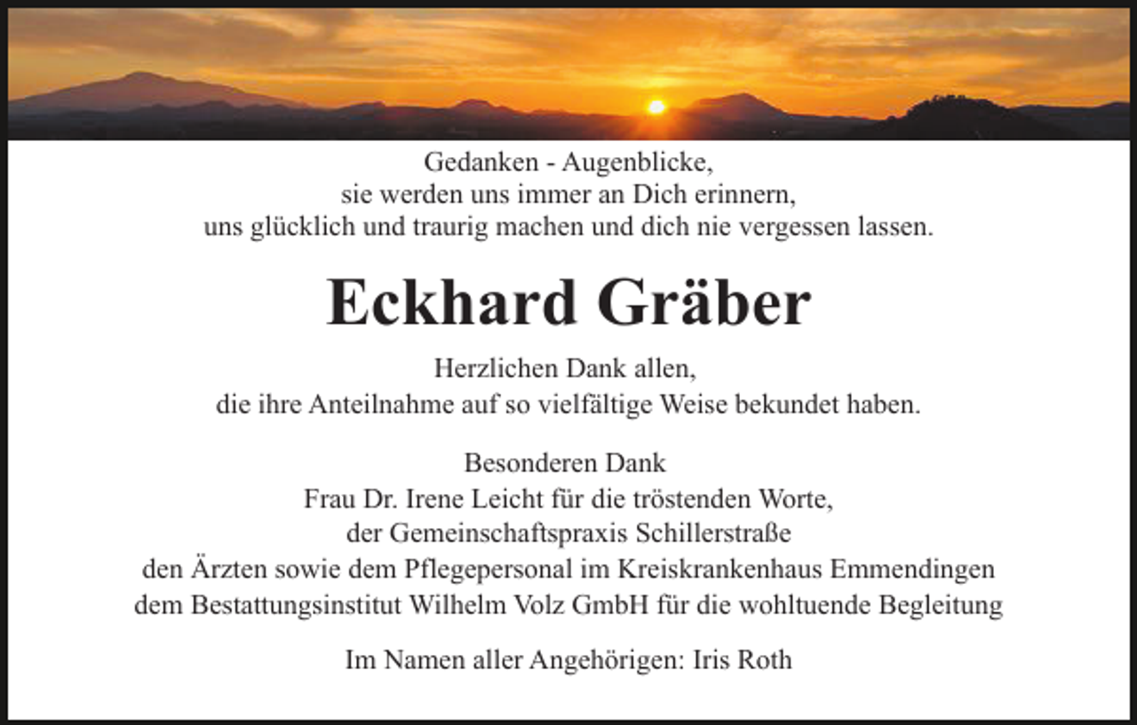 <p>Gedanken - Augenblicke,<br />sie werden uns immer an Dich erinnern,<br />uns glücklich und traurig machen und dich nie vergessen lassen.</p><p>Eckhard Gräber<br />Herzlichen Dank allen,<br />die ihre Anteilnahme auf so vielfältige Weise bekundet haben.<br />Besonderen Dank<br />Frau Dr. Irene Leicht für die tröstenden Worte,<br />der Gemeinschaftspraxis Schillerstraße<br />den Ärzten sowie dem Pflegepersonal im Kreiskrankenhaus Emmendingen<br />dem Bestattungsinstitut Wilhelm Volz GmbH für die wohltuende Begleitung<br />Im Namen aller Angehörigen: Iris Roth</p>