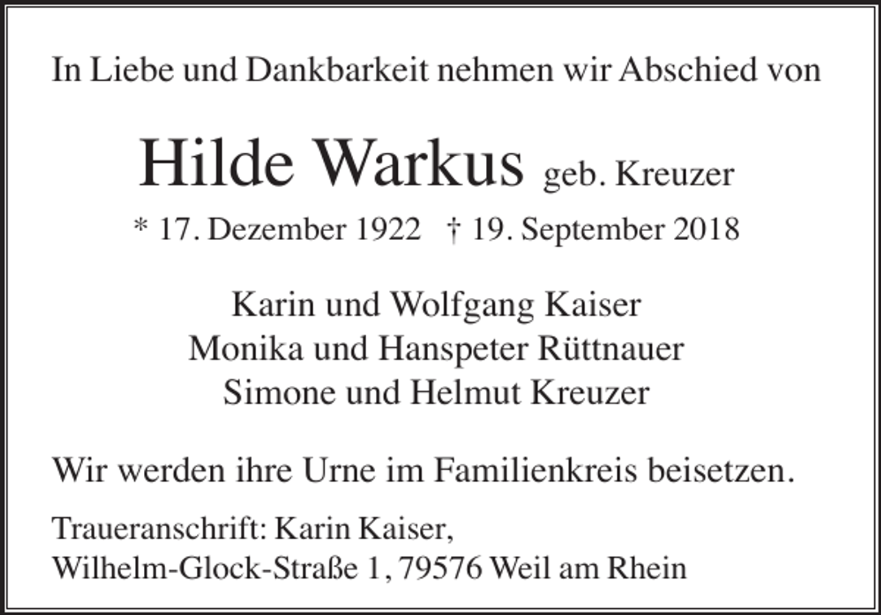 <p>In Liebe und Dankbarkeit nehmen wir Abschied von</p><p>Hilde Warkus geb. Kreuzer<br />* 17. Dezember 1922 † 19. September 2018</p><p>Karin und Wolfgang Kaiser<br />Monika und Hanspeter Rüttnauer<br />Simone und Helmut Kreuzer<br />Wir werden ihre Urne im Familienkreis beisetzen.<br />Traueranschrift: Karin Kaiser,<br />Wilhelm-Glock-Straße 1, 79576 Weil am Rhein</p>