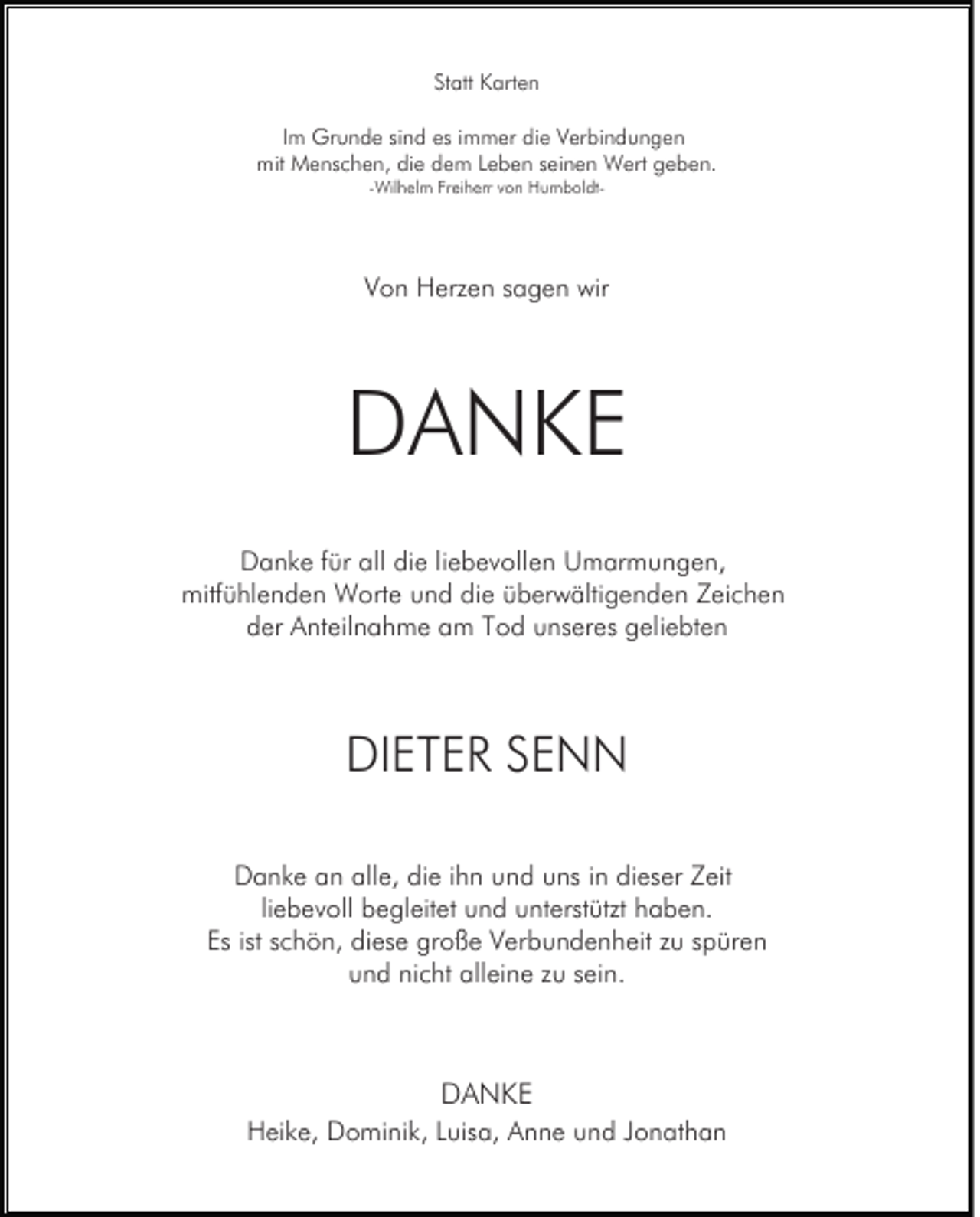 <p>Statt Karten<br />Im Grunde sind es immer die Verbindungen<br />mit Menschen, die dem Leben seinen Wert geben.<br />-Wilhelm Freiherr von Humboldt-</p><p>Von Herzen sagen wir</p><p>DANKE<br />Danke für all die liebevollen Umarmungen,<br />mitfühlenden Worte und die überwältigenden Zeichen<br />der Anteilnahme am Tod unseres geliebten</p><p>DIETER SENN<br />Danke an alle, die ihn und uns in dieser Zeit<br />liebevoll begleitet und unterstützt haben.<br />Es ist schön, diese große Verbundenheit zu spüren<br />und nicht alleine zu sein.</p><p>DANKE<br />Heike, Dominik, Luisa, Anne und Jonathan</p>