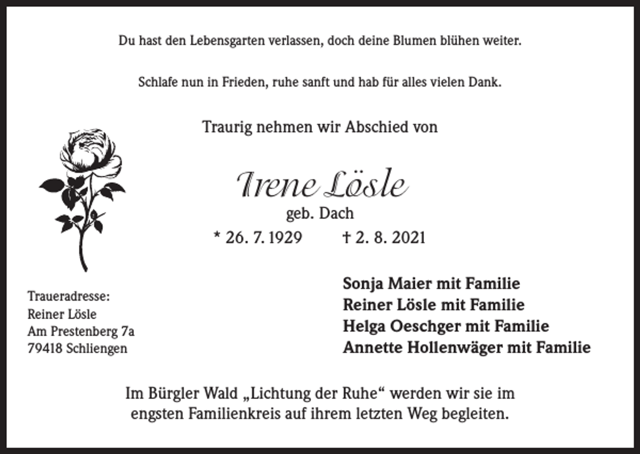 <p>Du hast den Lebensgarten verlassen, doch deine Blumen blühen weiter.<br />Schlafe nun in Frieden, ruhe sanft und hab für alles vielen Dank.</p><p>Traurig nehmen wir Abschied von</p><p>Irene Lösle</p><p>geb. Dach<br />* 26. 7. 1929<br />† 2. 8. 2021<br />Traueradresse:<br />Reiner Lösle<br />Am Prestenberg 7a<br />79418 Schliengen</p><p>Sonja Maier mit Familie<br />Reiner Lösle mit Familie<br />Helga Oeschger mit Familie<br />Annette Hollenwäger mit Familie</p><p>Im Bürgler Wald „Lichtung der Ruhe“ werden wir sie im<br />engsten Familienkreis auf ihrem letzten Weg begleiten.</p>