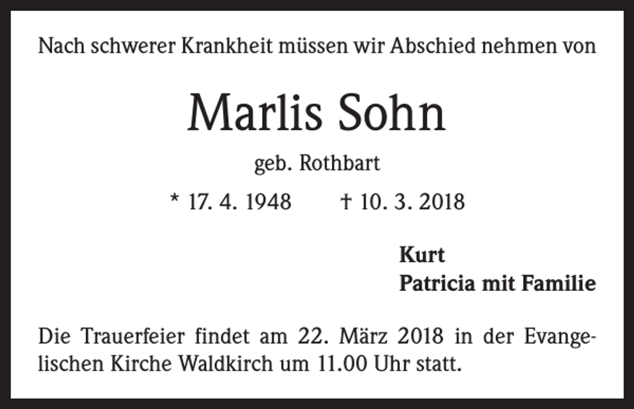 <p>Nach schwerer Krankheit müssen wir Abschied nehmen von</p><p>Marlis Sohn<br />geb. Rothbart<br />* 17. 4. 1948 † 10. 3. 2018<br />Kurt<br />Patricia mit Familie<br />Die Trauerfeier findet am 22. März 2018 in der Evange­<br />lischen Kirche Waldkirch um 11.00 Uhr statt.</p>