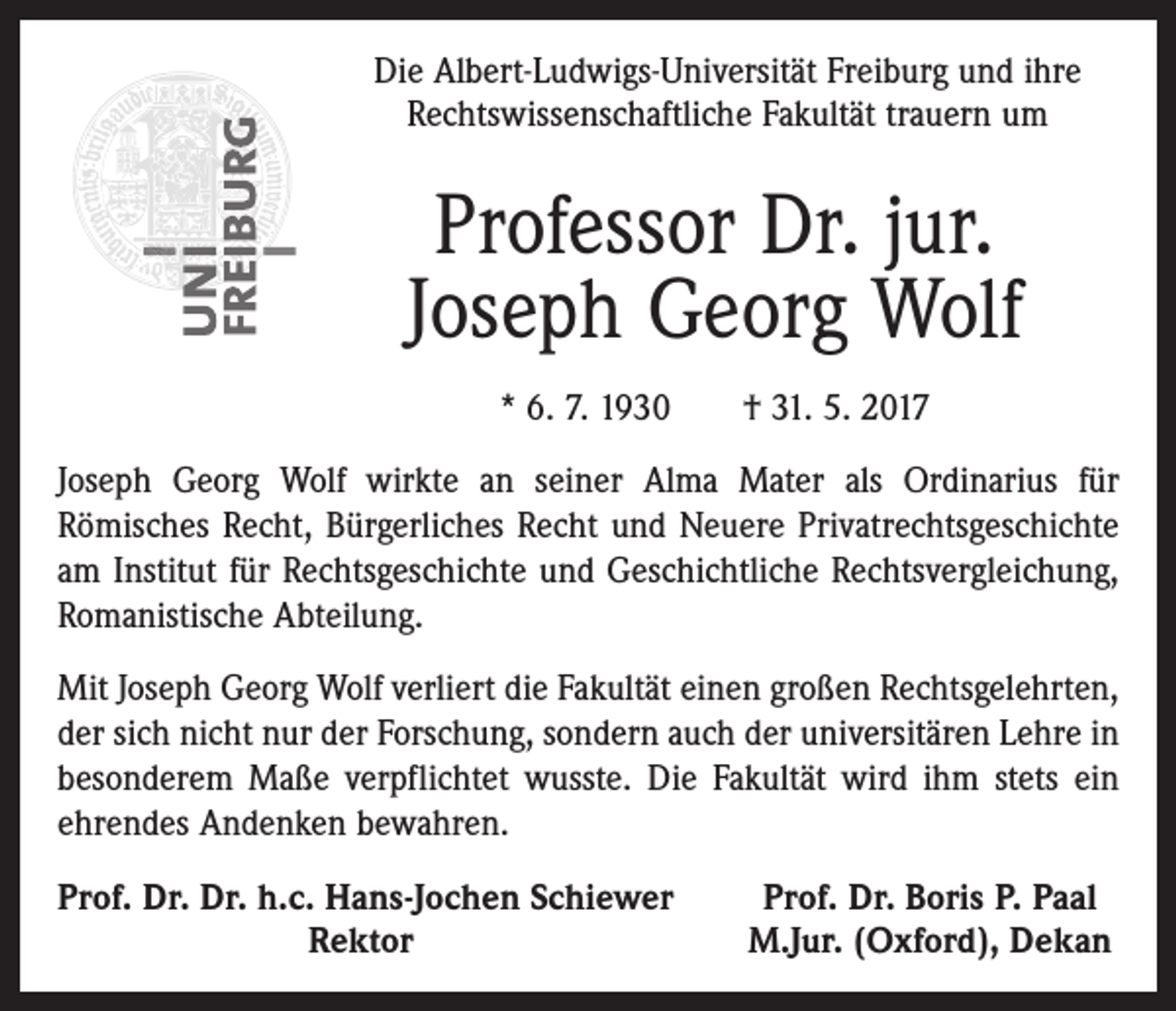 <p>Die Albert-Ludwigs-Universität Freiburg und ihre<br />Rechtswissenschaftliche Fakultät trauern um</p><p>Professor Dr. jur.<br />Joseph Georg Wolf<br />* 6. 7. 1930 † 31. 5. 2017<br />Joseph Georg Wolf wirkte an seiner Alma Mater als Ordinarius für<br />Römisches Recht, Bürgerliches Recht und Neuere Privatrechtsgeschichte<br />am Institut für Rechtsgeschichte und Geschichtliche Rechtsvergleichung,<br />Romanistische Abteilung.<br />Mit Joseph Georg Wolf verliert die Fakultät einen großen Rechtsgelehrten,<br />der sich nicht nur der Forschung, sondern auch der universitären Lehre in<br />besonderem Maße verpflichtet wusste. Die Fakultät wird ihm stets ein<br />ehrendes Andenken bewahren.<br />P<br />rof. Dr. Dr. h.c. Hans-Jochen Schiewer</p><p>Rektor</p><p>Prof. Dr. Boris P. Paal<br />M.Jur. (Oxford), Dekan</p>