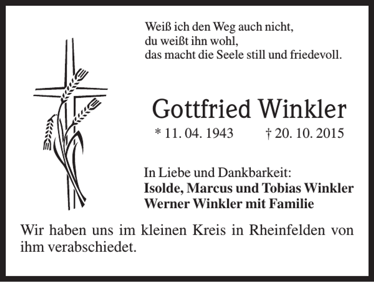 <p>Weiß ich den Weg auch nicht,<br />du weißt ihn wohl,<br />das macht die Seele still und friedevoll.</p><p>Gottfried Winkler<br />* 11. 04. 1943</p><p>† 20. 10. 2015</p><p>In Liebe und Dankbarkeit:<br />Isolde, Marcus und Tobias Winkler<br />Werner Winkler mit Familie</p><p>Wir haben uns im kleinen Kreis in Rheinfelden von<br />ihm verabschiedet.</p>