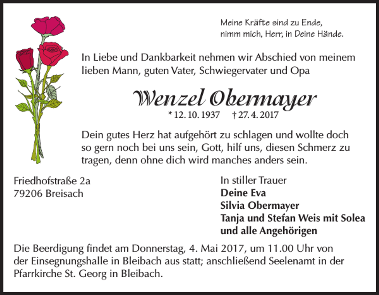 <p>Meine Kräfte sind zu Ende,<br />nimm mich, Herr, in Deine Hände.</p><p>In Liebe und Dankbarkeit nehmen wir Abschied von meinem<br />lieben Mann, guten Vater, Schwiegervater und Opa</p><p>Wenzel Obermayer<br />* 12. 10. 1937</p><p>† 27. 4. 2017</p><p>Dein gutes Herz hat aufgehört zu schlagen und wollte doch<br />so gern noch bei uns sein, Gott, hilf uns, diesen Schmerz zu<br />tragen, denn ohne dich wird manches anders sein.<br />Friedhofstraße 2a<br />79206 Breisach</p><p>In stiller Trauer<br />Deine Eva<br />Silvia Obermayer<br />Tanja und Stefan Weis mit Solea<br />und alle Angehörigen</p><p>Die Beerdigung findet am Donnerstag, 4. Mai 2017, um 11.00 Uhr von<br />der Einsegnungshalle in Bleibach aus statt; anschließend Seelenamt in der<br />Pfarrkirche St. Georg in Bleibach.</p>