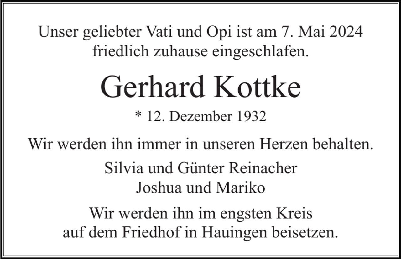 <p>Unser geliebter Vati und Opi ist am 7. Mai 2024<br />friedlich zuhause eingeschlafen.</p><p>Gerhard Kottke<br />* 12. Dezember 1932</p><p>Wir werden ihn immer in unseren Herzen behalten.<br />Silvia und Günter Reinacher<br />Joshua und Mariko<br />Wir werden ihn im engsten Kreis<br />auf dem Friedhof in Hauingen beisetzen.</p>