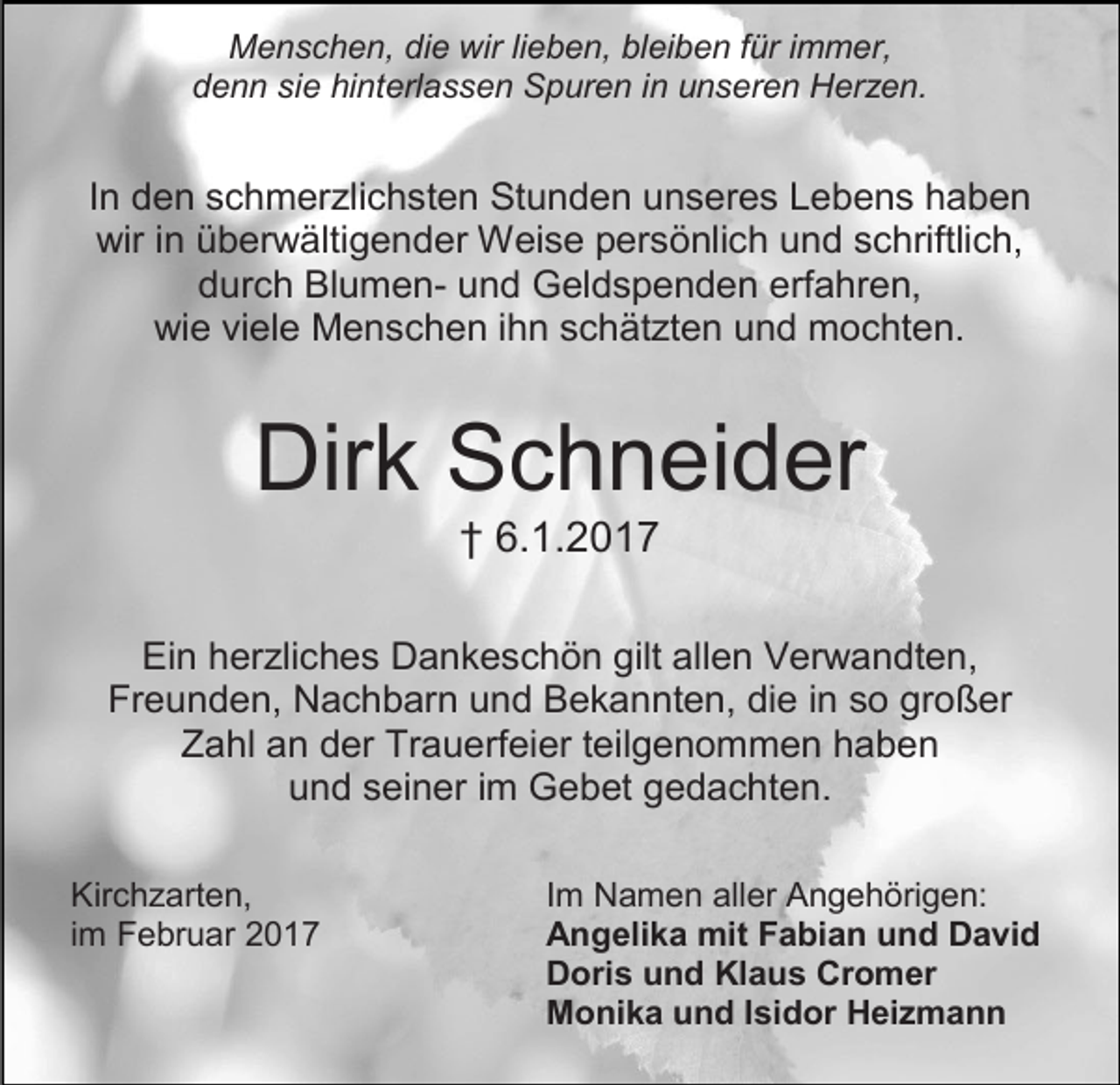 <p>Menschen, die wir lieben, bleiben für immer,<br />denn sie hinterlassen Spuren in unseren Herzen.</p><p>In den schmerzlichsten Stunden unseres Lebens haben<br />wir in überwältigender Weise persönlich und schriftlich,<br />durch Blumen- und Geldspenden erfahren,<br />wie viele Menschen ihn schätzten und mochten.</p><p>Dirk Schneider<br />† 6.1.2017</p><p>Ein herzliches Dankeschön gilt allen Verwandten,<br />Freunden, Nachbarn und Bekannten, die in so großer<br />Zahl an der Trauerfeier teilgenommen haben<br />und seiner im Gebet gedachten.<br />Kirchzarten,<br />im Februar 2017</p><p>Im Namen aller Angehörigen:<br />Angelika mit Fabian und David<br />Doris und Klaus Cromer<br />Monika und Isidor Heizmann</p>
