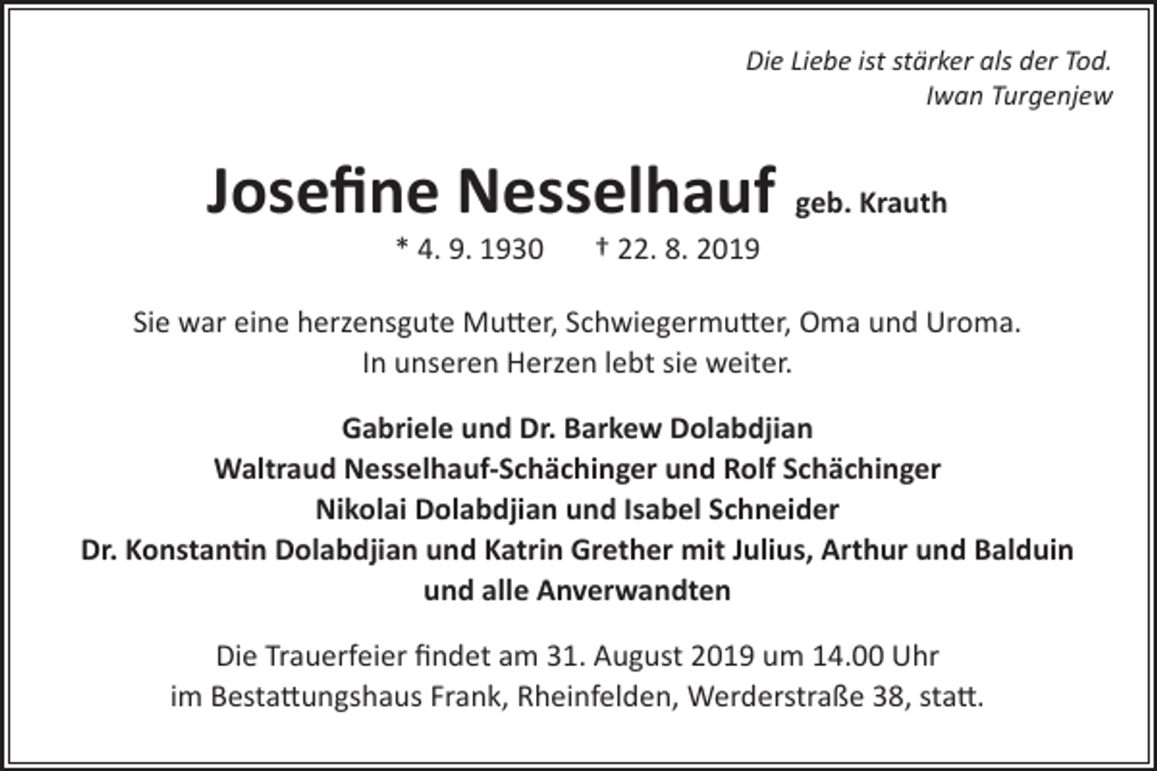 <p>Die Liebe ist stärker als der Tod.<br />Iwan Turgenjew</p><p>Josefine Nesselhauf geb. Krauth<br />* 4. 9. 1930</p><p>† 22. 8. 2019</p><p>Sie war eine herzensgute Mutter, Schwiegermutter, Oma und Uroma.<br />In unseren Herzen lebt sie weiter.<br />Gabriele und Dr. Barkew Dolabdjian<br />Waltraud Nesselhauf-Schächinger und Rolf Schächinger<br />Nikolai Dolabdjian und Isabel Schneider<br />Dr. Konstantin Dolabdjian und Katrin Grether mit Julius, Arthur und Balduin<br />und alle Anverwandten<br />Die Trauerfeier findet am 31. August 2019 um 14.00 Uhr<br />im Bestattungshaus Frank, Rheinfelden, Werderstraße 38, statt.</p>