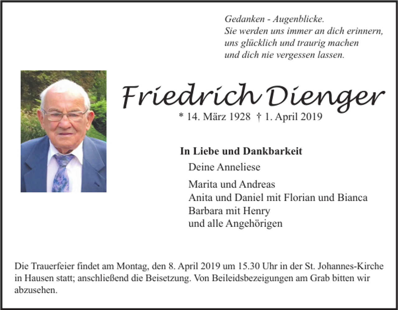 <p>Gedanken - Augenblicke.<br />Sie werden uns immer an dich erinnern,<br />uns glücklich und traurig machen<br />und dich nie vergessen lassen.</p><p>Friedrich Dienger<br />* 14. März 1928 † 1. April 2019<br />In Liebe und Dankbarkeit<br />Deine Anneliese<br />Marita und Andreas<br />Anita und Daniel mit Florian und Bianca<br />Barbara mit Henry<br />und alle Angehörigen</p><p>Die Trauerfeier findet am Montag, den 8. April 2019 um 15.30 Uhr in der St. Johannes-Kirche<br />in Hausen statt; anschließend die Beisetzung. Von Beileidsbezeigungen am Grab bitten wir<br />abzusehen.</p>