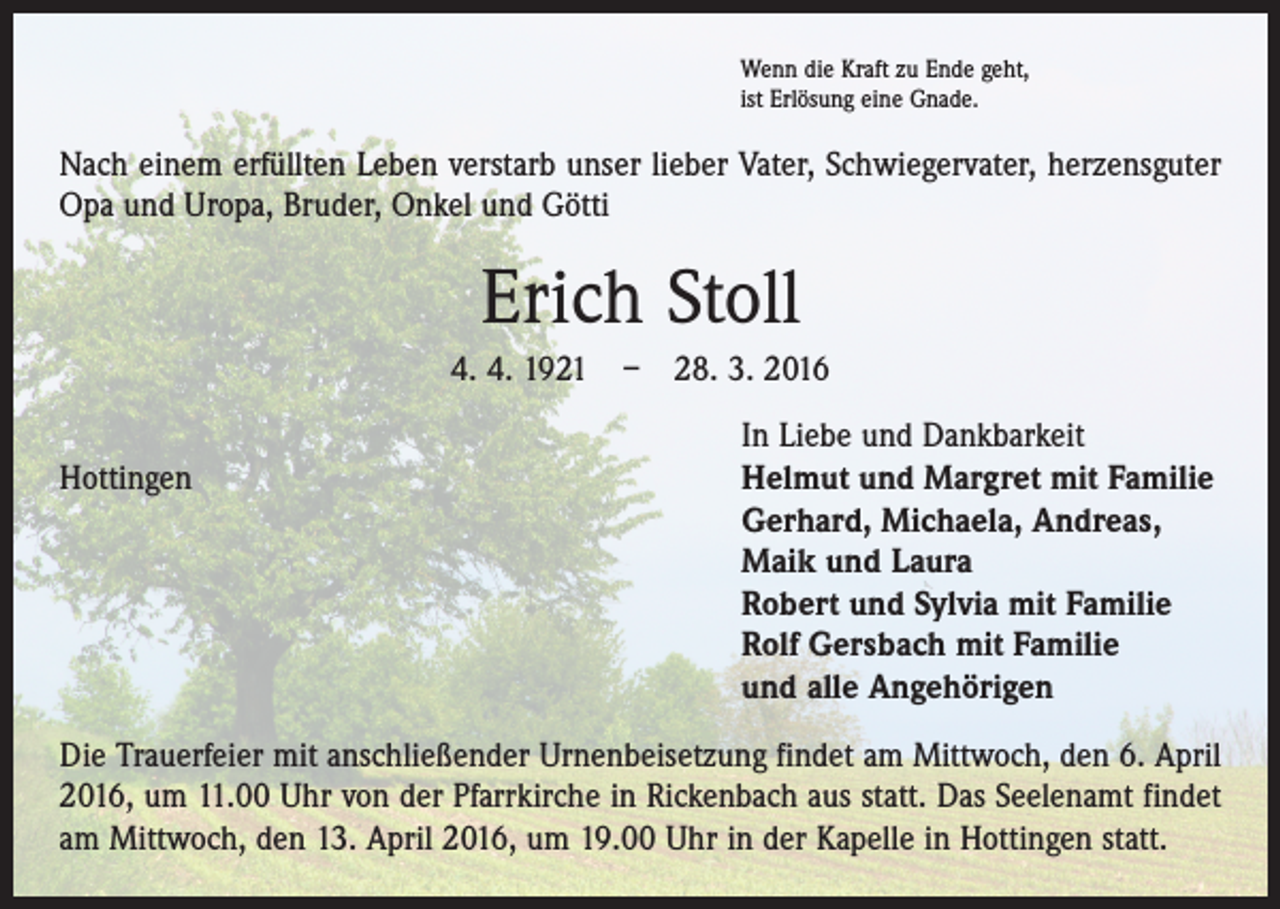 <p>Wenn die Kraft zu Ende geht,<br />ist Erlösung eine Gnade.</p><p>Nach einem erfüllten Leben verstarb unser lieber Vater, Schwiegervater, herzensguter<br />Opa und Uropa, Bruder, Onkel und Götti</p><p>Erich Stoll<br />4. 4. 1921 – 28. 3. 2016</p><p>In Liebe und Dankbarkeit<br />Hottingen Helmut und Margret mit Familie<br />Gerhard, Michaela, Andreas,<br />Maik und Laura<br />Robert und Sylvia mit Familie<br />Rolf Gersbach mit Familie<br />und alle Angehörigen<br />Die Trauerfeier mit anschließender Urnenbeisetzung findet am Mittwoch, den 6. April<br />2016, um 11.00 Uhr von der Pfarrkirche in Rickenbach aus statt. Das Seelenamt findet<br />am Mittwoch, den 13. April 2016, um 19.00 Uhr in der Kapelle in Hottingen statt.</p>