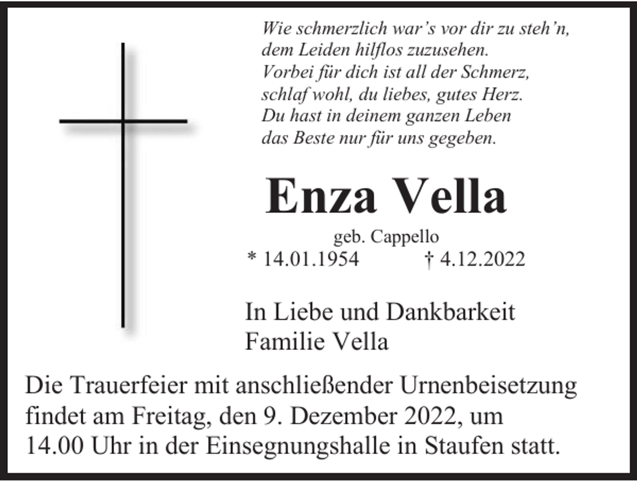 <p>Wie schmerzlich war’s vor dir zu steh’n,<br />dem Leiden hilflos zuzusehen.<br />Vorbei für dich ist all der Schmerz,<br />schlaf wohl, du liebes, gutes Herz.<br />Du hast in deinem ganzen Leben<br />das Beste nur für uns gegeben.</p><p>Enza Vella<br />geb. Cappello</p><p>* 14.01.1954</p><p>† 4.12.2022</p><p>In Liebe und Dankbarkeit<br />Familie Vella<br />Die Trauerfeier mit anschließender Urnenbeisetzung<br />findet am Freitag, den 9. Dezember 2022, um<br />14.00 Uhr in der Einsegnungshalle in Staufen statt.</p>
