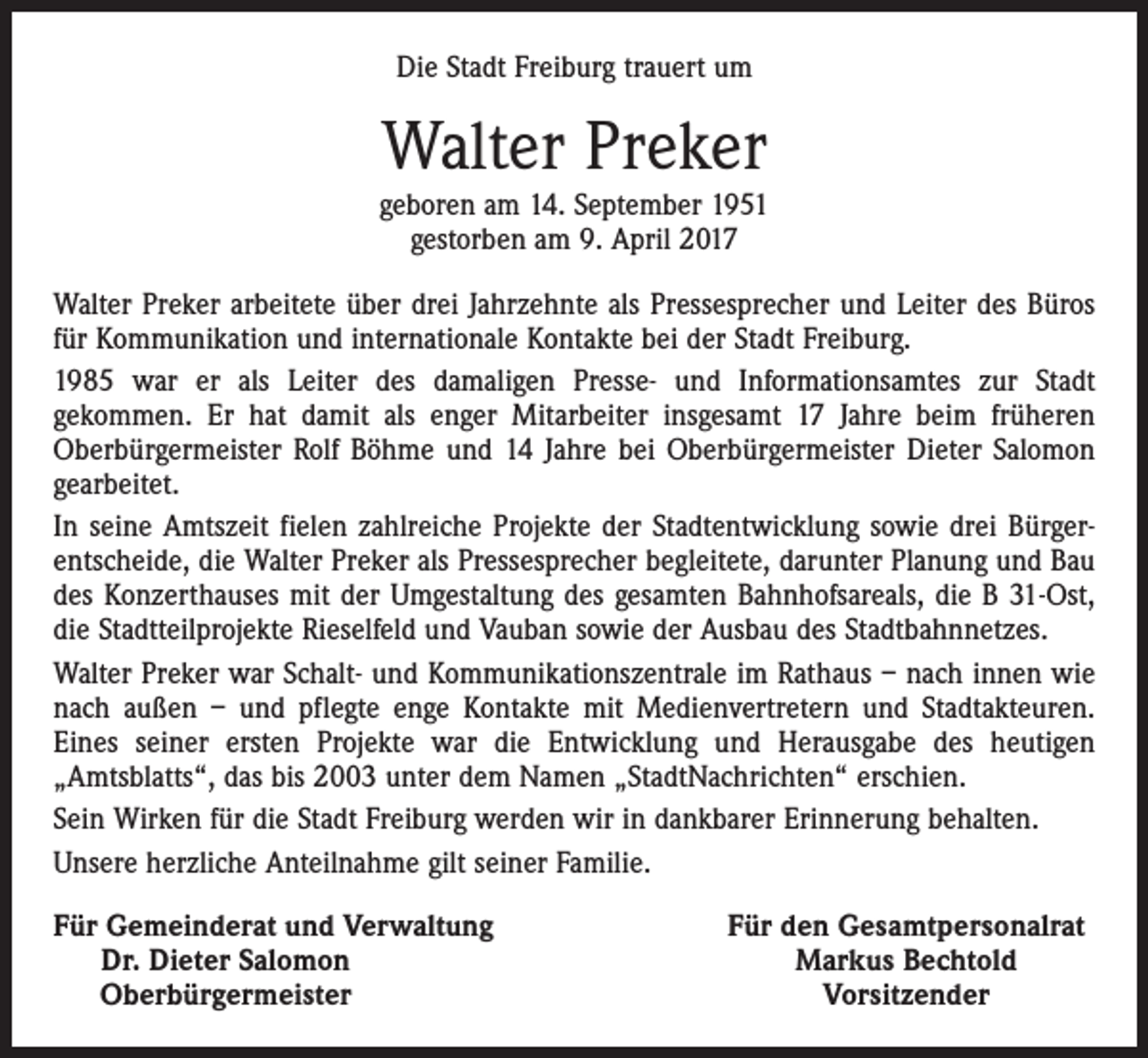 <p>Die Stadt Freiburg trauert um</p><p>Walter Preker<br />geboren am 14. September 1951<br />gestorben am 9. April 2017<br />Walter Preker arbeitete über drei Jahrzehnte als Pressesprecher und Leiter des Büros<br />für Kommunikation und internationale Kontakte bei der Stadt Freiburg.<br />1985 war er als Leiter des damaligen Presse- und Informationsamtes zur Stadt<br />­gekommen. Er hat damit als enger Mitarbeiter insgesamt 17 Jahre beim früheren<br />­Oberbürgermeister Rolf Böhme und 14 Jahre bei Oberbürgermeister Dieter Salomon<br />gearbeitet.<br />In seine Amtszeit fielen zahlreiche Projekte der Stadtentwicklung sowie drei Bürgerentscheide, die Walter Preker als Pressesprecher begleitete, darunter Planung und Bau<br />des Konzerthauses mit der Umgestaltung des gesamten Bahnhofsareals, die B 31-Ost,<br />die Stadtteilprojekte Rieselfeld und Vauban sowie der Ausbau des Stadtbahnnetzes.<br />Walter Preker war Schalt- und Kommunikationszentrale im Rathaus – nach innen wie<br />nach außen – und pflegte enge Kontakte mit Medienvertretern und Stadtakteuren.<br />Eines seiner ersten Projekte war die Entwicklung und Herausgabe des heutigen<br />­„Amtsblatts“, das bis 2003 unter dem Namen „StadtNachrichten“ erschien.<br />Sein Wirken für die Stadt Freiburg werden wir in dankbarer Erinnerung behalten.<br />Unsere herzliche Anteilnahme gilt seiner Familie.<br />ür Gemeinderat und Verwaltung<br />F<br />Dr. Dieter Salomon<br />Oberbürgermeister</p><p>Für den Gesamtpersonalrat<br />Markus Bechtold<br />Vorsitzender</p>