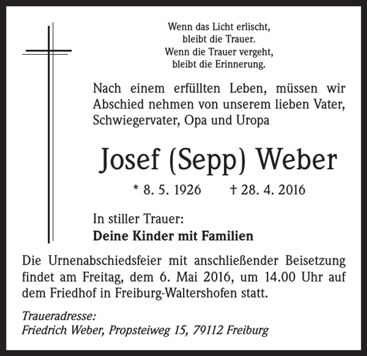 <p>Wenn das Licht erlischt,<br />bleibt die Trauer.<br />Wenn die Trauer vergeht,<br />bleibt die Erinnerung.</p><p>Nach einem erfüllten Leben, müssen wir<br />Abschied nehmen von unserem lieben Vater,<br />Schwiegervater, Opa und Uropa</p><p>Josef (Sepp) Weber<br />* 8. 5. 1926 † 28. 4. 2016<br />In stiller Trauer:<br />Deine Kinder mit Familien<br />Die Urnenabschiedsfeier mit anschließender Beisetzung<br />findet am Freitag, dem 6. Mai 2016, um 14.00 Uhr auf<br />dem Friedhof in Freiburg-Waltershofen statt.<br />Traueradresse:<br />Friedrich Weber, Propsteiweg 15, 79112 Freiburg</p>