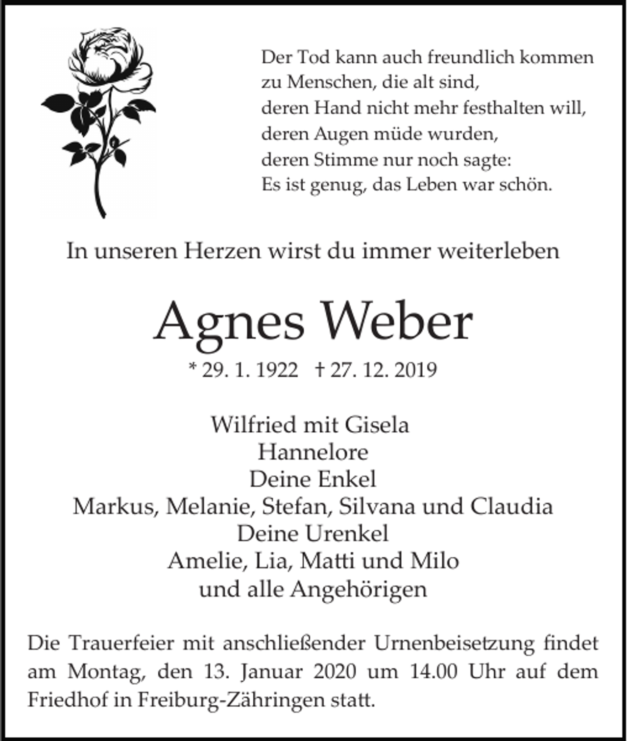 <p>Der Tod kann auch freundlich kommen<br />zu Menschen, die alt sind,<br />deren Hand nicht mehr festhalten will,<br />deren Augen müde wurden,<br />deren Stimme nur noch sagte:<br />Es ist genug, das Leben war schön.</p><p>In unseren Herzen wirst du immer weiterleben</p><p>Agnes Weber<br />* 29. 1. 1922 † 27. 12. 2019</p><p>Wilfried mit Gisela<br />Hannelore<br />Deine Enkel<br />Markus, Melanie, Stefan, Silvana und Claudia<br />Deine Urenkel<br />Amelie, Lia, Ma�i und Milo<br />und alle Angehörigen<br />Die Trauerfeier mit anschließender Urnenbeise�ung ﬁndet<br />am Montag, den 13. Januar 2020 um 14.00 Uhr auf dem<br />Friedhof in Freiburg­Zähringen sta�.</p>