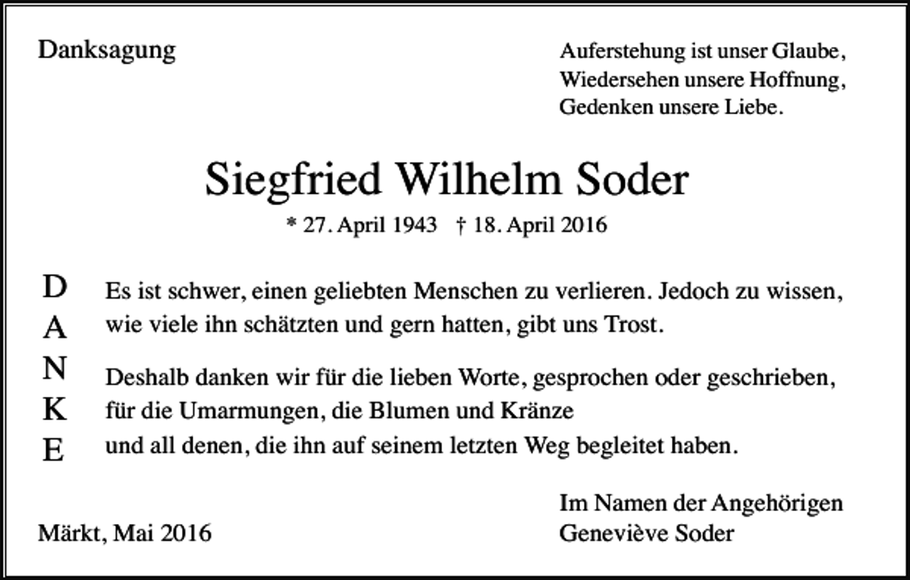<p>Danksagung</p><p>Auferstehung ist unser Glaube,<br />Wiedersehen unsere Hoffnung,<br />Gedenken unsere Liebe.</p><p>Siegfried Wilhelm Soder<br />* 27. April 1943 † 18. April 2016</p><p>D<br />A<br />N<br />K<br />E</p><p>Es ist schwer, einen geliebten Menschen zu verlieren. Jedoch zu wissen,<br />wie viele ihn schätzten und gern hatten, gibt uns Trost.<br />Deshalb danken wir für die lieben Worte, gesprochen oder geschrieben,<br />für die Umarmungen, die Blumen und Kränze<br />und all denen, die ihn auf seinem letzten Weg begleitet haben.</p><p>Märkt, Mai 2016</p><p>Im Namen der Angehörigen<br />Geneviève Soder</p>