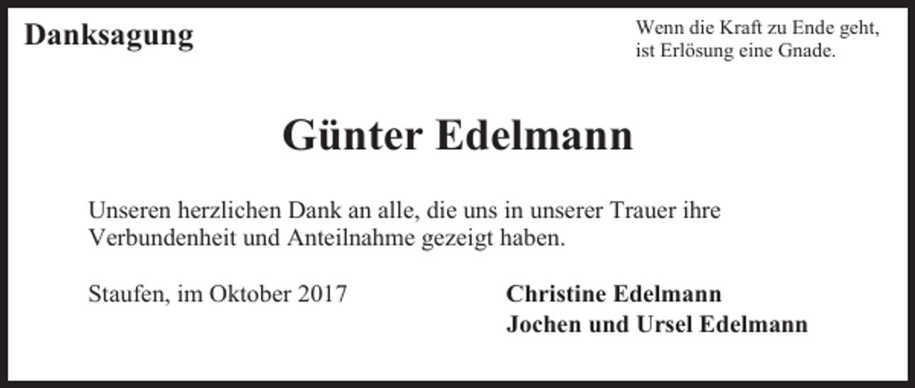 <p>Wenn die Kraft zu Ende geht,<br />ist Erlösung eine Gnade.</p><p>Danksagung</p><p>Günter Edelmann<br />Unseren herzlichen Dank an alle, die uns in unserer Trauer ihre<br />Verbundenheit und Anteilnahme gezeigt haben.<br />Staufen, im Oktober 2017</p><p>Christine Edelmann<br />Jochen und Ursel Edelmann</p>