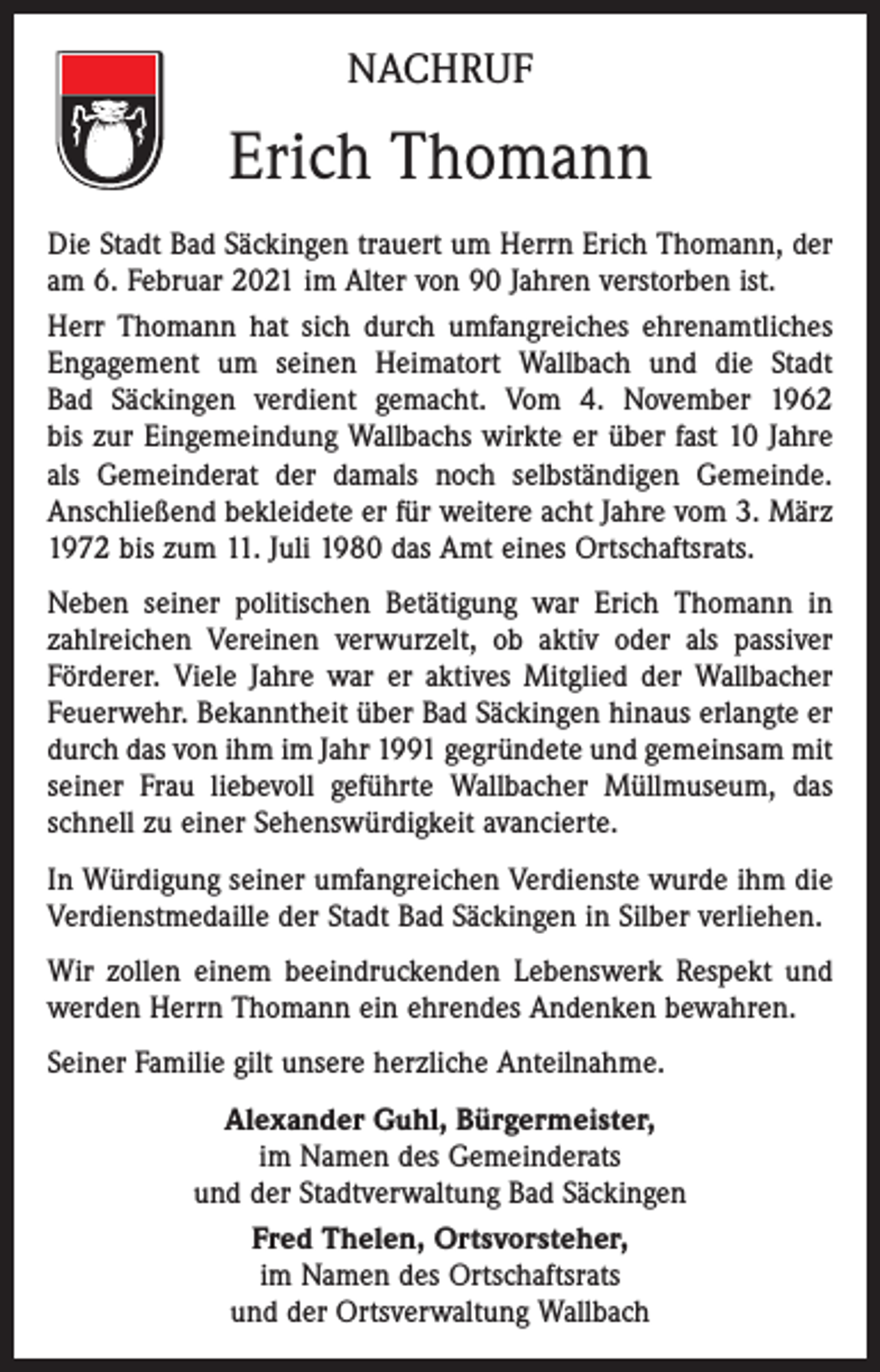 <p>NACHRUF</p><p>Erich Thomann<br />Die Stadt Bad Säckingen trauert um Herrn Erich Thomann, der<br />am 6. Februar 2021 im Alter von 90 Jahren verstorben ist.<br />Herr Thomann hat sich durch umfangreiches ehrenamtliches<br />Engagement um seinen Heimatort Wallbach und die Stadt<br />Bad Säckingen verdient gemacht. Vom 4. November 1962<br />bis zur Eingemeindung Wallbachs wirkte er über fast 10 Jahre<br />als Gemeinderat der damals noch selbständigen Gemeinde.<br />Anschließend bekleidete er für weitere acht Jahre vom 3. März<br />1972 bis zum 11. Juli 1980 das Amt eines Ortschaftsrats.<br />Neben seiner politischen Betätigung war Erich Thomann in<br />zahlreichen Vereinen verwurzelt, ob aktiv oder als passiver<br />Förderer. Viele Jahre war er aktives Mitglied der Wallbacher<br />Feuerwehr. Bekanntheit über Bad Säckingen hinaus erlangte er<br />durch das von ihm im Jahr 1991 gegründete und gemeinsam mit<br />seiner Frau liebevoll geführte Wallbacher Müllmuseum, das<br />schnell zu einer Sehenswürdigkeit avancierte.<br />In Würdigung seiner umfangreichen Verdienste wurde ihm die<br />Verdienstmedaille der Stadt Bad Säckingen in Silber verliehen.<br />Wir zollen einem beeindruckenden Lebenswerk Respekt und<br />werden Herrn Thomann ein ehrendes Andenken bewahren.<br />Seiner Familie gilt unsere herzliche Anteilnahme.<br />Alexander Guhl, Bürgermeister,<br />im Namen des Gemeinderats<br />und der Stadtverwaltung Bad Säckingen<br />Fred Thelen, Ortsvorsteher,<br />im Namen des Ortschaftsrats<br />und der Ortsverwaltung Wallbach</p>