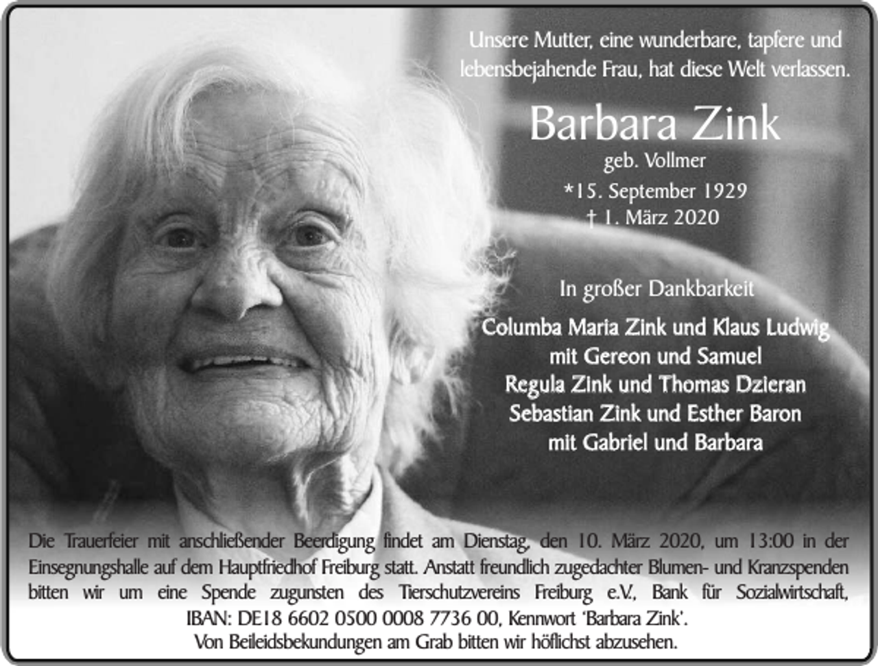 <p>Unsere Mutter, eine wunderbare, tapfere und<br />lebensbejahende Frau, hat diese Welt verlassen.</p><p>Barbara Zink<br />geb. Vollmer<br />*15. September 1929<br />† 1. März 2020</p><p>In großer Dankbarkeit<br />Columba Maria Zink und Klaus Ludwig<br />mit Gereon und Samuel<br />Regula Zink und Thomas Dzieran<br />Sebastian Zink und Esther Baron<br />mit Gabriel und Barbara</p><p>Die Trauerfeier mit anschließender Beerdigung findet am Dienstag, den 10. März 2020, um 13:00 in der<br />Einsegnungshalle auf dem Hauptfriedhof Freiburg statt. Anstatt freundlich zugedachter Blumen- und Kranzspenden<br />bitten wir um eine Spende zugunsten des Tierschutzvereins Freiburg e.V., Bank für Sozialwirtschaft,<br />IBAN: DE18 6602 0508 7736 00, Kennwort ‘Barbara Zink’.<br />Von Beileidsbekundungen am Grab bitten wir höflichst abzusehen.</p>