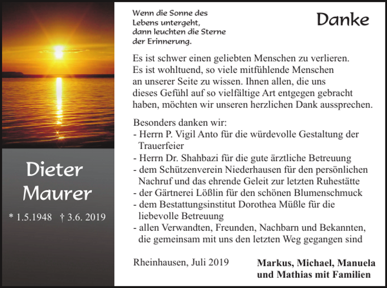 <p>Wenn die Sonne des<br />Lebens untergeht,<br />dann leuchten die Sterne<br />der Erinnerung.</p><p>Danke</p><p>Es ist schwer einen geliebten Menschen zu verlieren.<br />Es ist wohltuend, so viele mitfühlende Menschen<br />an unserer Seite zu wissen. Ihnen allen, die uns<br />dieses Gefühl auf so vielfältige Art entgegen gebracht<br />haben, möchten wir unseren herzlichen Dank aussprechen.</p><p>Dieter<br />Maurer<br />* 1.5.1948 † 3.6. 2019</p><p>Besonders danken wir:<br />- Herrn P. Vigil Anto für die würdevolle Gestaltung der<br />Trauerfeier<br />- Herrn Dr. Shahbazi für die gute ärztliche Betreuung<br />- dem Schützenverein Niederhausen für den persönlichen<br />Nachruf und das ehrende Geleit zur letzten Ruhestätte<br />- der Gärtnerei Lößlin für den schönen Blumenschmuck<br />- dem Bestattungsinstitut Dorothea Müßle für die<br />liebevolle Betreuung<br />- allen Verwandten, Freunden, Nachbarn und Bekannten,<br />die gemeinsam mit uns den letzten Weg gegangen sind<br />Rheinhausen, Juli 2019</p><p>Markus, Michael, Manuela<br />und Mathias mit Familien</p>