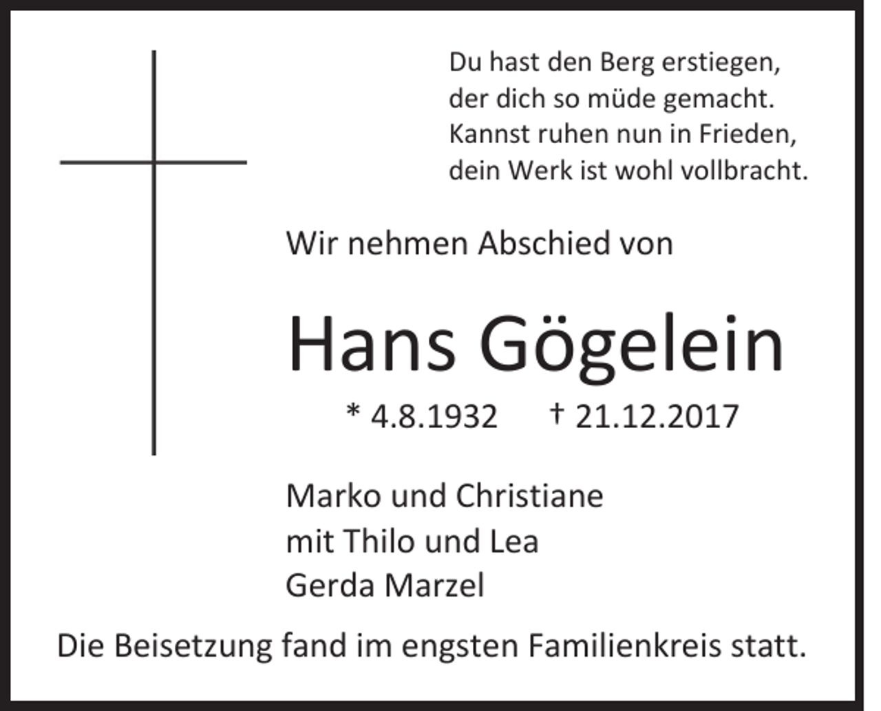 <p>D u hhast<br />Du<br />ast dden<br />e n Berg<br />B er g er<br />erstiegen,<br />sti e g e n,<br />dder<br />er di<br />dich<br />c h sso<br />o müde<br />m ü d e ggemacht.<br />e m a c ht.<br />KKannst<br />a n nst rruhen<br />u h e n nnun<br />u n iin<br />n Fri<br />Frieden,<br />e d e n,<br />ddein<br />ei n Werk<br />W er k ist<br />ist wohl<br />w o hl vvollbracht.<br />oll br a c ht.</p><p>Wirn nehmen<br />Wir<br />e h m e n AAbschied<br />bs c hi e d v von<br />on</p><p>HHans<br />a ns Gögelein<br />G ö g el ei n<br />** 4.8.1932<br />4. 8. 1 9 3 2</p><p>†† 221.12.2017<br />1. 1 2. 2 0 1 7</p><p>M ar k o u und<br />Marko<br />n d C Christiane<br />hristi a n e<br />mit TThilo<br />mit<br />hil o und<br />u n d LLea<br />ea<br />GGerda<br />er d a Marzel<br />M arz el<br />Die<br />Di<br />e BBeisetzung<br />eis etz u n g ffand<br />a n d i im<br />m eengsten<br />n gst e n FFamilienkreis<br />a mili e n kr eis ststatt.<br />att.</p>