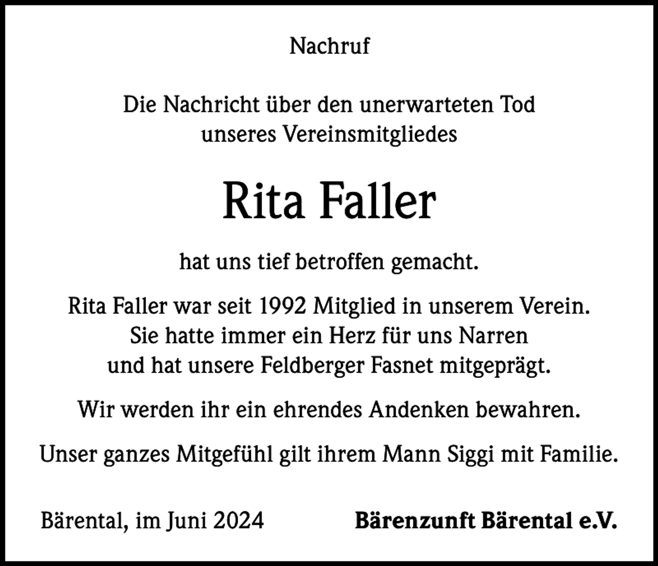 <p>Nachruf<br />Die Nachricht über den unerwarteten Tod<br />unseres Vereinsmitgliedes</p><p>Rita Faller<br />hat uns tief betroffen gemacht.<br />Rita Faller war seit 1992 Mitglied in unserem Verein.<br />Sie hatte immer ein Herz für uns Narren<br />und hat unsere Feldberger Fasnet mitgeprägt.<br />Wir werden ihr ein ehrendes Andenken bewahren.<br />Unser ganzes Mitgefühl gilt ihrem Mann Siggi mit Familie.<br />Bärental, im Juni 2024</p><p>Bärenzunft Bärental e.V.</p>