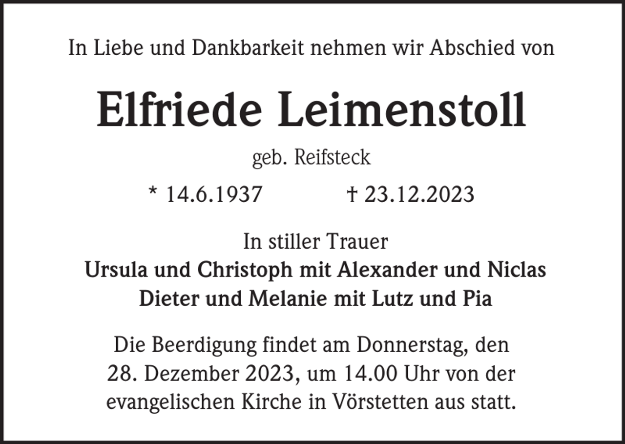 <p>In Liebe und Dankbarkeit nehmen wir Abschied von</p><p>Elfriede Leimenstoll<br />geb. Reifsteck<br />* 14.6.1937</p><p>† 23.12.2023</p><p>In stiller Trauer<br />Ursula und Christoph mit Alexander und Niclas<br />Dieter und Melanie mit Lutz und Pia<br />Die Beerdigung findet am Donnerstag, den<br />28. Dezember 2023, um 14.00 Uhr von der<br />evangelischen Kirche in Vörstetten aus statt.</p>