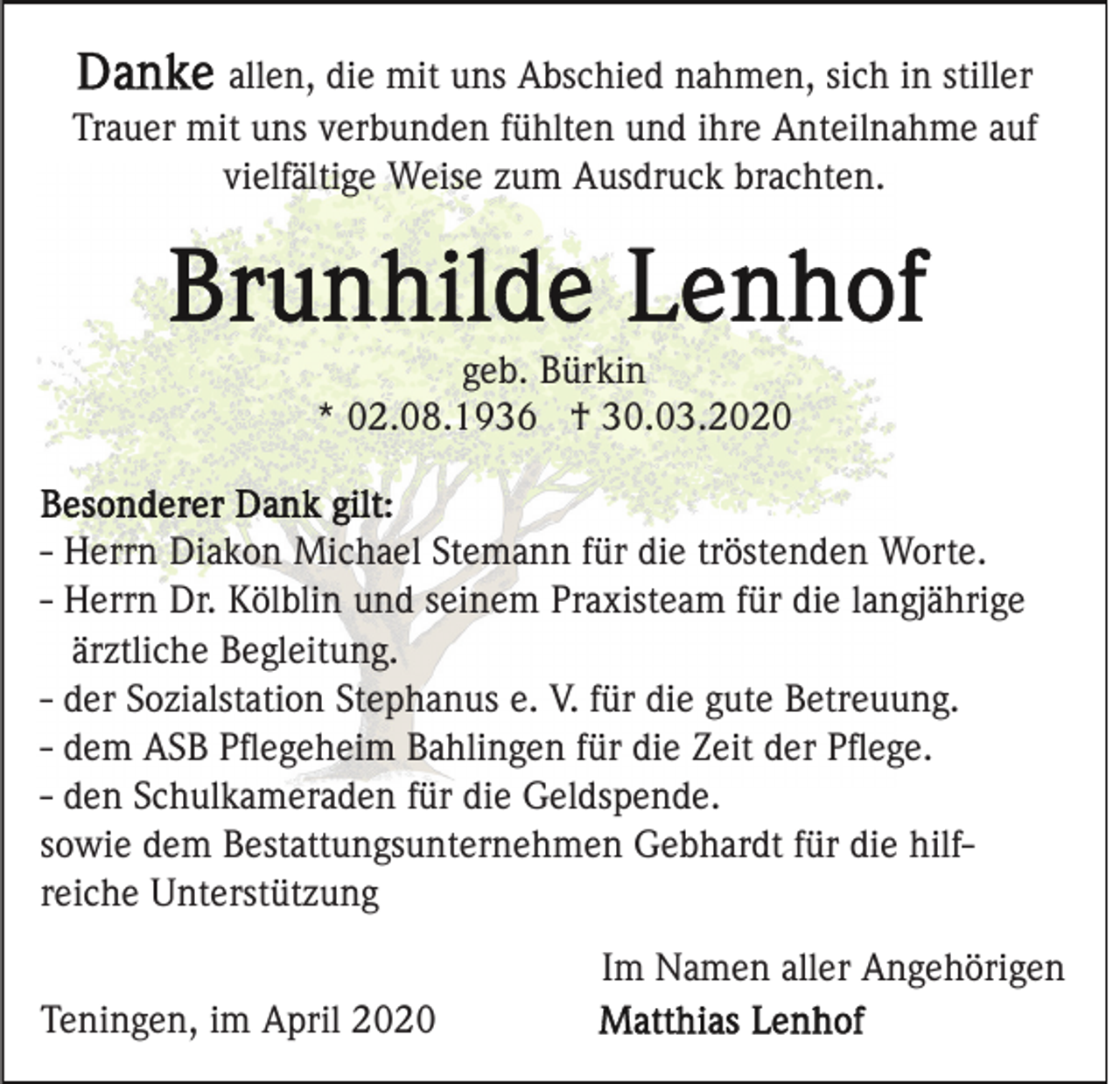 <p>allen, die mit uns Abschied nahmen, sich in stiller<br />Trauer mit uns verbunden fühlten und ihre Anteilnahme auf<br />vielfältige Weise zum Ausdruck brachten.</p><p>geb. Bürkin<br />* 02.08.1936 † 30.03.2020</p><p>- Herrn Diakon Michael Stemann für die tröstenden Worte.<br />- Herrn Dr. Kölblin und seinem Praxisteam für die langjährige<br />ärztliche Begleitung.<br />- der Sozialstation Stephanus e. V. für die gute Betreuung.<br />- dem ASB Pﬂegeheim Bahlingen für die Zeit der Pﬂege.<br />- den Schulkameraden für die Geldspende.<br />sowie dem Bestattungsunternehmen Gebhardt für die hilfreiche Unterstützung<br />Im Namen aller Angehörigen<br />Teningen, im April 2020</p>