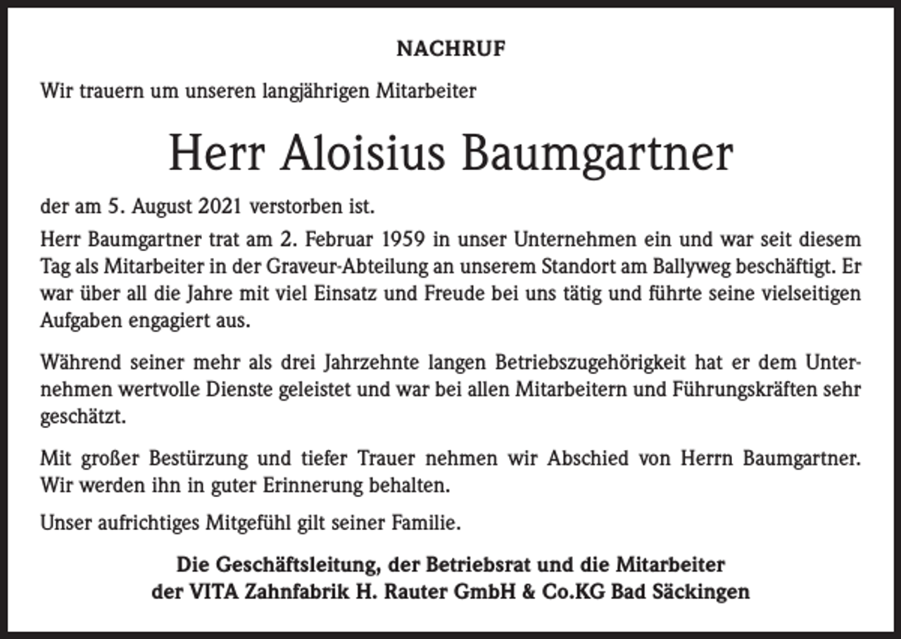 <p>NACHRUF<br />Wir trauern um unseren langjährigen Mitarbeiter</p><p>Herr Aloisius Baumgartner<br />der am 5. August 2021 verstorben ist.<br />Herr Baumgartner trat am 2. Februar 1959 in unser Unternehmen ein und war seit diesem<br />Tag als Mitarbeiter in der Graveur-Abteilung an unserem Standort am Ballyweg beschäftigt. Er<br />war über all die Jahre mit viel Einsatz und Freude bei uns tätig und führte seine vielseitigen<br />Aufgaben engagiert aus.<br />Während seiner mehr als drei Jahrzehnte langen Betriebszugehörigkeit hat er dem Unternehmen wertvolle Dienste geleistet und war bei allen Mitarbeitern und Führungskräften sehr<br />geschätzt.<br />Mit großer Bestürzung und tiefer Trauer nehmen wir Abschied von Herrn Baumgartner.<br />Wir werden ihn in guter Erinnerung behalten.<br />Unser aufrichtiges Mitgefühl gilt seiner Familie.<br />Die Geschäftsleitung, der Betriebsrat und die Mitarbeiter<br />der VITA Zahnfabrik H. Rauter GmbH &amp; Co.KG Bad Säckingen</p>