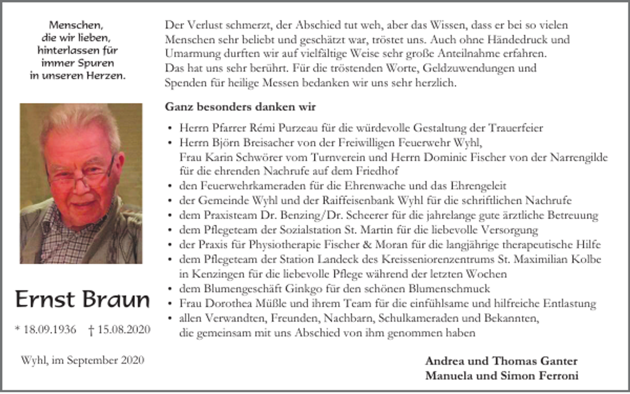<p>Menschen,<br />die wir lieben,<br />hinterlassen für<br />immer Spuren<br />in unseren Herzen.</p><p>Der Verlust schmerzt, der Abschied tut weh, aber das Wissen, dass er bei so vielen<br />Menschen sehr beliebt und geschätzt war, tröstet uns. Auch ohne Händedruck und<br />Umarmung durften wir auf vielfältige Weise sehr große Anteilnahme erfahren.<br />Das hat uns sehr berührt. Für die tröstenden Worte, Geldzuwendungen und<br />Spenden für heilige Messen bedanken wir uns sehr herzlich.</p><p>Ganz besonders danken wir<br />Herrn Pfarrer Rémi Purzeau für die würdevolle Gestaltung der Trauerfeier<br />Herrn Björn Breisacher von der Freiwilligen Feuerwehr Wyhl,</p><p>Ernst Braun<br />* 18.09.1936 † 15.08.2020<br />Wyhl, im September 2020</p><p>Frau Karin Schwörer vom Turnverein und Herrn Dominic Fischer von der Narrengilde<br />für die ehrenden Nachrufe auf dem Friedhof<br />den Feuerwehrkameraden für die Ehrenwache und das Ehrengeleit<br />der Gemeinde Wyhl und der Raiffeisenbank Wyhl für die schriftlichen Nachrufe<br />dem Praxisteam Dr. Benzing/Dr. Scheerer für die jahrelange gute ärztliche Betreuung<br />dem Pflegeteam der Sozialstation St. Martin für die liebevolle Versorgung<br />der Praxis für Physiotherapie Fischer &amp; Moran für die langjährige therapeutische Hilfe<br />dem Pflegeteam der Station Landeck des Kreisseniorenzentrums St. Maximilian Kolbe<br />in Kenzingen für die liebevolle Pflege während der letzten Wochen<br />dem Blumengeschäft Ginkgo für den schönen Blumenschmuck<br />Frau Dorothea Müßle und ihrem Team für die einfühlsame und hilfreiche Entlastung<br />allen Verwandten, Freunden, Nachbarn, Schulkameraden und Bekannten,<br />die gemeinsam mit uns Abschied von ihm genommen haben</p><p>Andrea und Thomas Ganter<br />Manuela und Simon Ferroni</p>