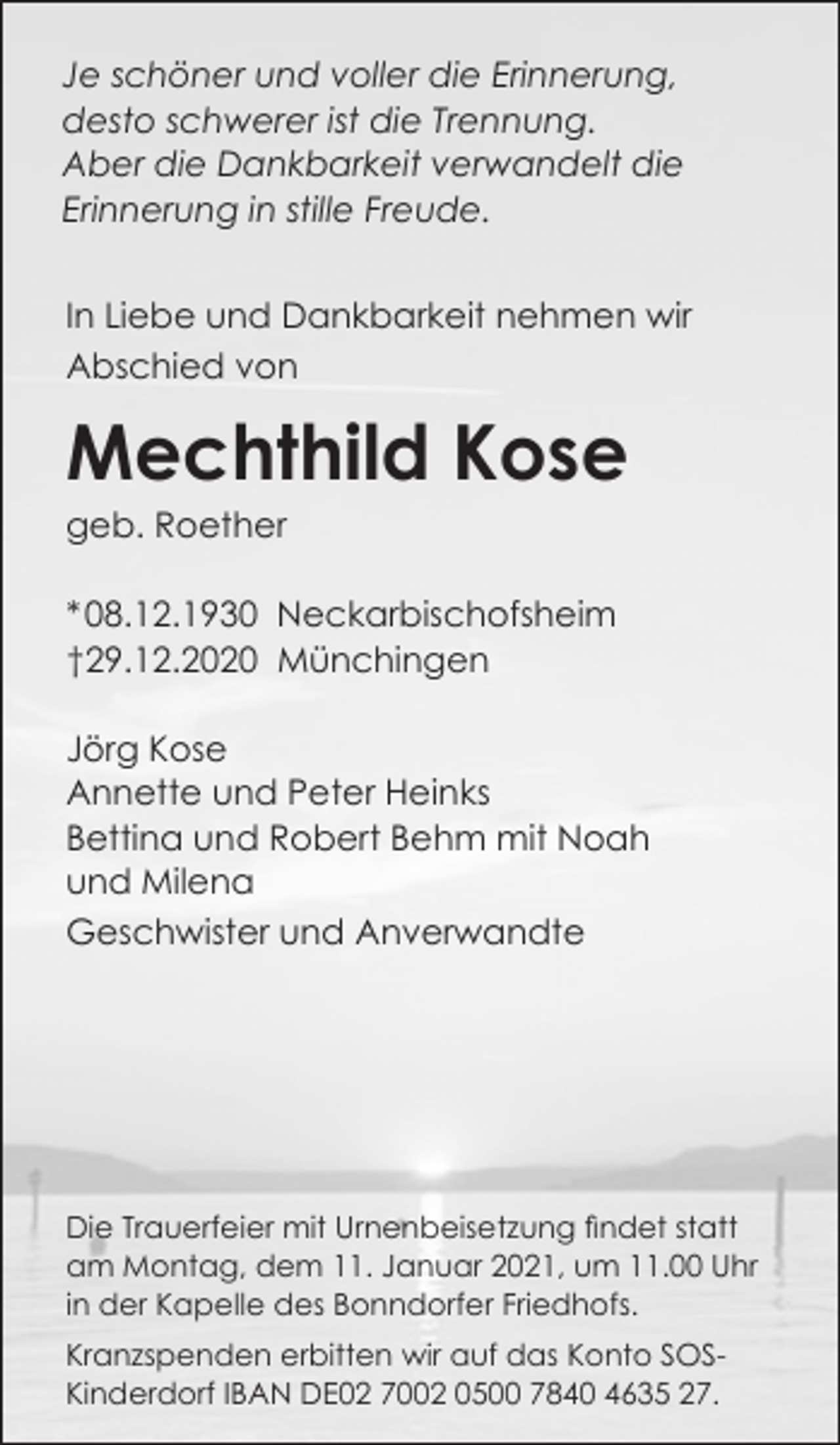 <p>Je schöner und voller die Erinnerung,<br />desto schwerer ist die Trennung.<br />Aber die Dankbarkeit verwandelt die<br />Erinnerung in stille Freude.<br />In Liebe und Dankbarkeit nehmen wir<br />Abschied von</p><p>Mechthild Kose<br />geb. Roether<br />* 08.12.1930 Neckarbischofsheim<br />†29.12.2020 Münchingen<br />Jörg Kose<br />Annette und Peter Heinks<br />Bettina und Robert Behm mit Noah<br />und Milena<br />Geschwister und Anverwandte</p><p>Die Trauerfeier mit Urnenbeisetzung findet statt<br />am Montag, dem 11. Januar 2021, um 11.00 Uhr<br />in der Kapelle des Bonndorfer Friedhofs.<br />Kranzspenden erbitten wir auf das Konto SOSKinderdorf IBAN DE02 7002 0500 7840 4635 27.</p>
