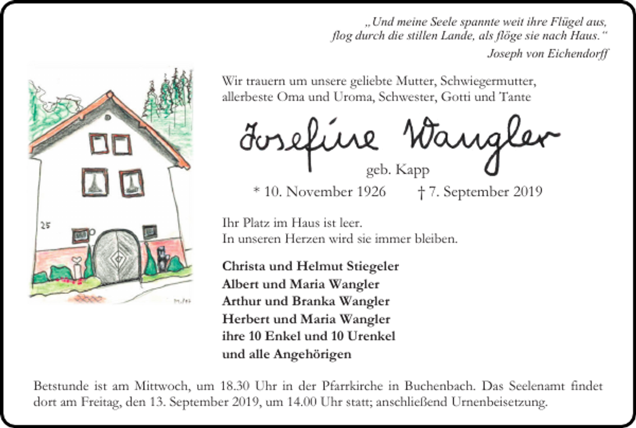 <p>„Und meine Seele spannte weit ihre Flügel aus,<br />flog durch die stillen Lande, als flöge sie nach Haus.“<br />Joseph von Eichendorff</p><p>Wir trauern um unsere geliebte Mutter, Schwiegermutter,<br />allerbeste Oma und Uroma, Schwester, Gotti und Tante</p><p>geb. Kapp<br />* 10. November 1926<br />† 7. September 2019<br />Ihr Platz im Haus ist leer.<br />In unseren Herzen wird sie immer bleiben.<br />Christa und Helmut Stiegeler<br />Albert und Maria Wangler<br />Arthur und Branka Wangler<br />Herbert und Maria Wangler<br />ihre 10 Enkel und 10 Urenkel<br />und alle Angehörigen<br />Betstunde ist am Mittwoch, um 18.30 Uhr in der Pfarrkirche in Buchenbach. Das Seelenamt findet<br />dort am Freitag, den 13. September 2019, um 14.00 Uhr statt; anschließend Urnenbeisetzung.</p>