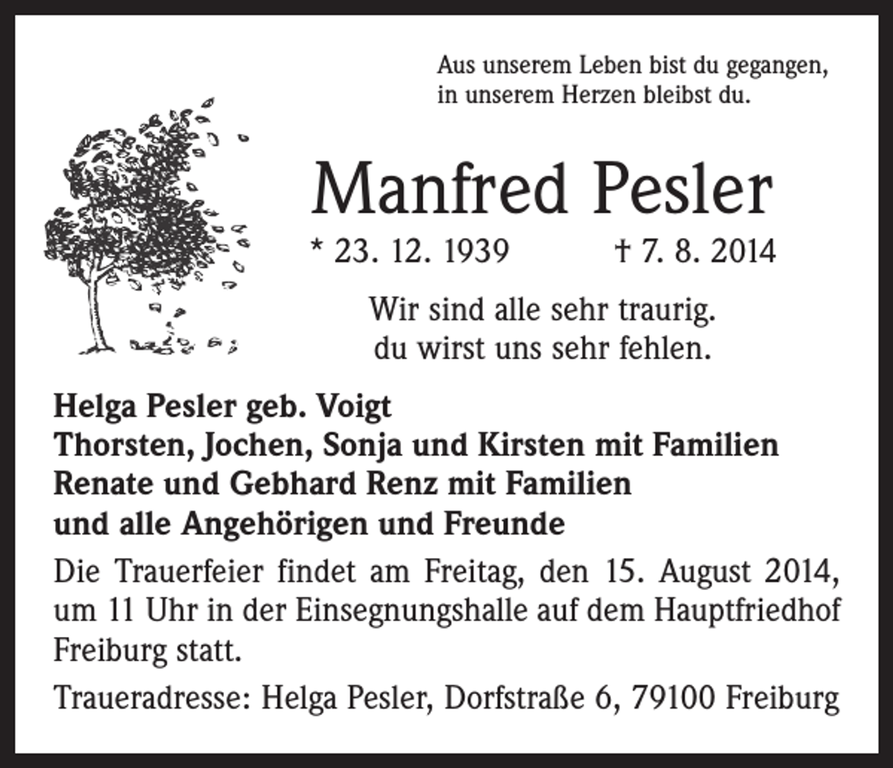 <p>Aus unserem Leben bist du gegangen,<br />in unserem Herzen bleibst du.</p><p>Manfred Pesler</p><p>* 23. 12. 1939 † 7. 8. 2014<br />Wir sind alle sehr traurig.<br />du wirst uns sehr fehlen.<br />Helga Pesler geb. Voigt<br />Thorsten, Jochen, Sonja und Kirsten mit Familien<br />Renate und Gebhard Renz mit Familien<br />und alle Angehörigen und Freunde<br />Die Trauerfeier findet am Freitag, den 15. August 2014,<br />um 11 Uhr in der Einsegnungshalle auf dem Hauptfriedhof<br />Freiburg statt.<br />Traueradresse: Helga Pesler, Dorfstraße 6, 79100 Freiburg</p>